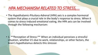 HPA MECHANISM RELATED TO STRESS,...
• The Hypothalamic-Pituitary-Adrenal (HPA) axis is a complex hormonal
system that plays a crucial role in the body’s response to stress. When it
comes to stress-induced emotional eating, the HPA axis can be involved
through the following mechanism:
• 1. **Perception of Stress:** When an individual perceives a stressful
situation, whether it’s due to work, relationships, or other factors, the
brain’s hypothalamus detects this stressor.
 