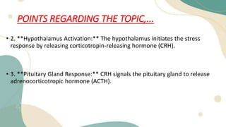 POINTS REGARDING THE TOPIC,...
• 2. **Hypothalamus Activation:** The hypothalamus initiates the stress
response by releasing corticotropin-releasing hormone (CRH).
• 3. **Pituitary Gland Response:** CRH signals the pituitary gland to release
adrenocorticotropic hormone (ACTH).
 