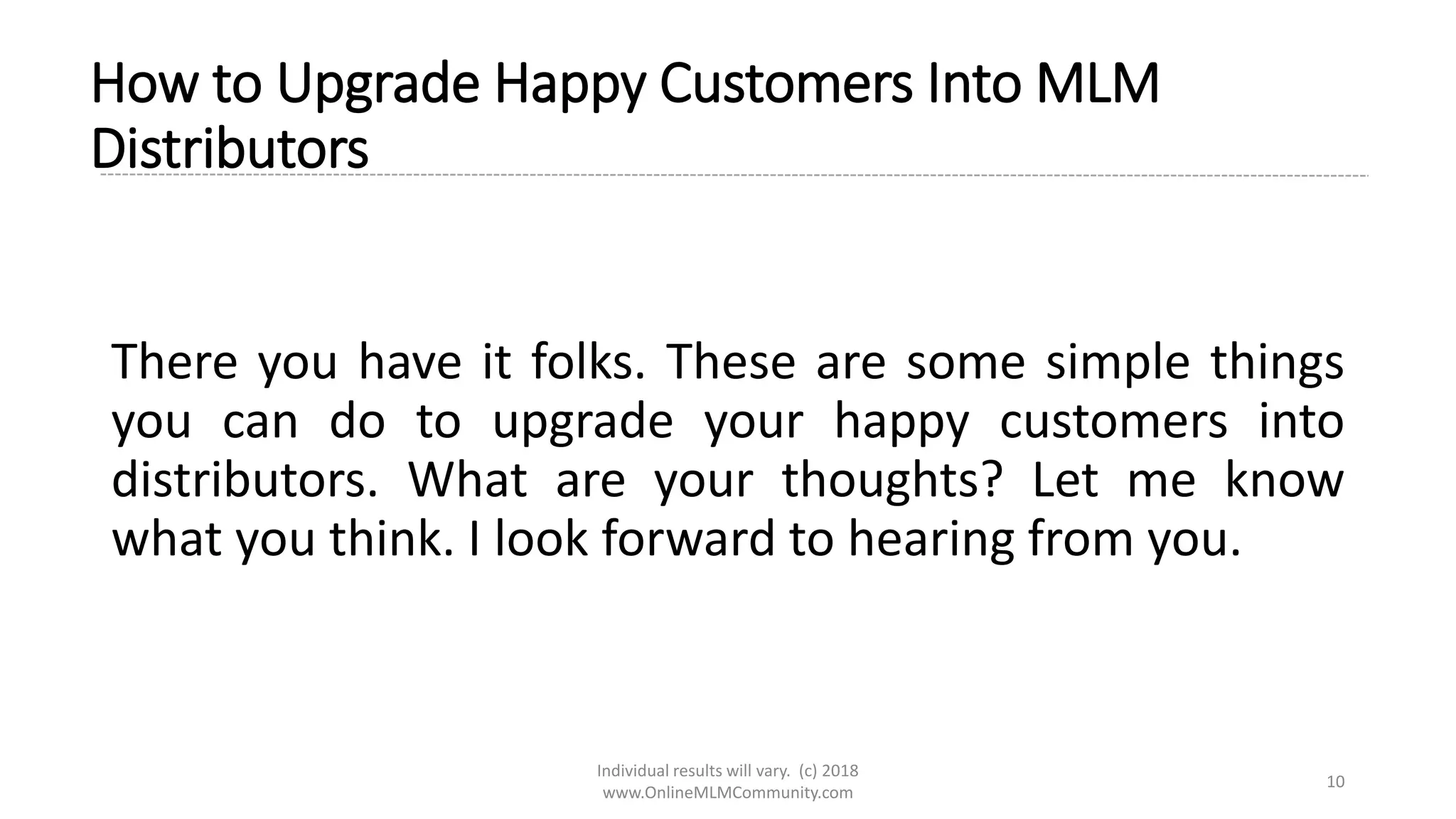 Individual results will vary. (c) 2018
www.OnlineMLMCommunity.com
10
How to Upgrade Happy Customers Into MLM
Distributors
There you have it folks. These are some simple things
you can do to upgrade your happy customers into
distributors. What are your thoughts? Let me know
what you think. I look forward to hearing from you.
 
