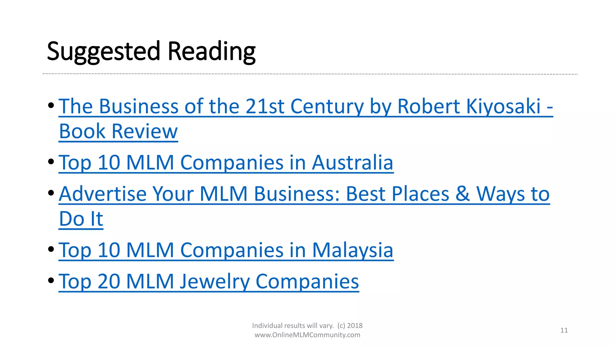 Suggested Reading
• The Business of the 21st Century by Robert Kiyosaki -
Book Review
• Top 10 MLM Companies in Australia
• Advertise Your MLM Business: Best Places & Ways to
Do It
• Top 10 MLM Companies in Malaysia
• Top 20 MLM Jewelry Companies
Individual results will vary. (c) 2018
www.OnlineMLMCommunity.com
11
 