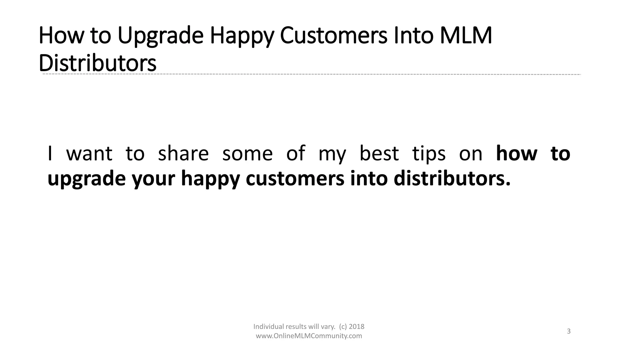 Individual results will vary. (c) 2018
www.OnlineMLMCommunity.com
3
How to Upgrade Happy Customers Into MLM
Distributors
I want to share some of my best tips on how to
upgrade your happy customers into distributors.
 