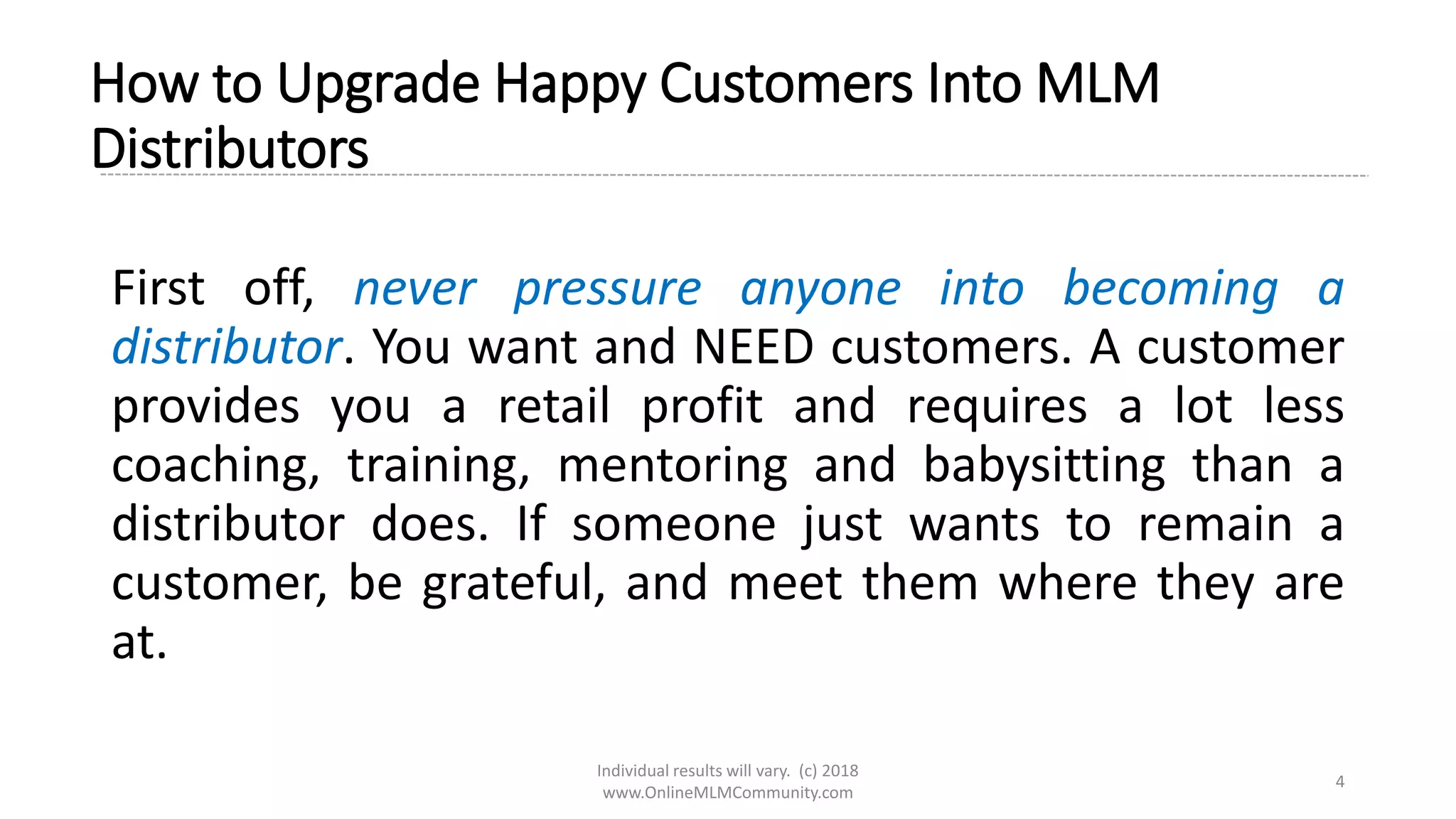 Individual results will vary. (c) 2018
www.OnlineMLMCommunity.com
4
How to Upgrade Happy Customers Into MLM
Distributors
First off, never pressure anyone into becoming a
distributor. You want and NEED customers. A customer
provides you a retail profit and requires a lot less
coaching, training, mentoring and babysitting than a
distributor does. If someone just wants to remain a
customer, be grateful, and meet them where they are
at.
 