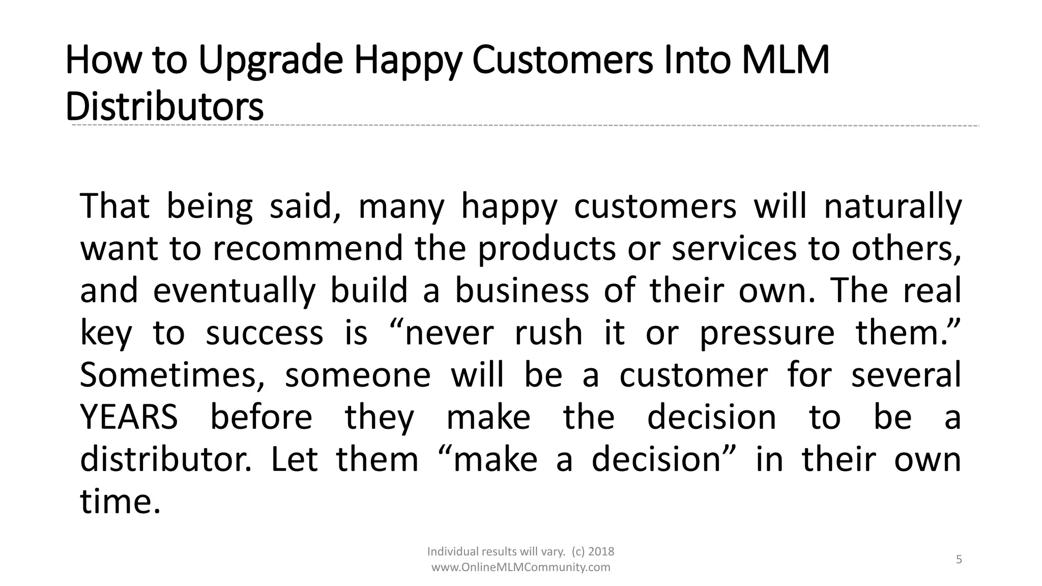Individual results will vary. (c) 2018
www.OnlineMLMCommunity.com
5
How to Upgrade Happy Customers Into MLM
Distributors
That being said, many happy customers will naturally
want to recommend the products or services to others,
and eventually build a business of their own. The real
key to success is “never rush it or pressure them.”
Sometimes, someone will be a customer for several
YEARS before they make the decision to be a
distributor. Let them “make a decision” in their own
time.
 