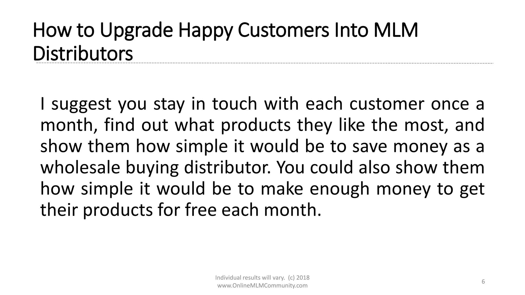 Individual results will vary. (c) 2018
www.OnlineMLMCommunity.com
6
How to Upgrade Happy Customers Into MLM
Distributors
I suggest you stay in touch with each customer once a
month, find out what products they like the most, and
show them how simple it would be to save money as a
wholesale buying distributor. You could also show them
how simple it would be to make enough money to get
their products for free each month.
 