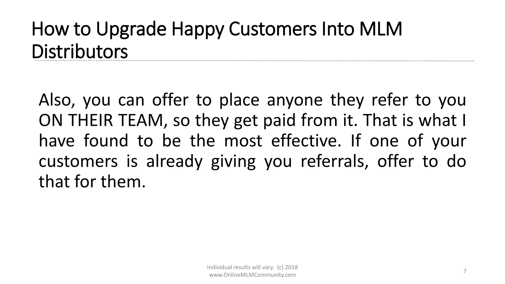 Individual results will vary. (c) 2018
www.OnlineMLMCommunity.com
7
How to Upgrade Happy Customers Into MLM
Distributors
Also, you can offer to place anyone they refer to you
ON THEIR TEAM, so they get paid from it. That is what I
have found to be the most effective. If one of your
customers is already giving you referrals, offer to do
that for them.
 