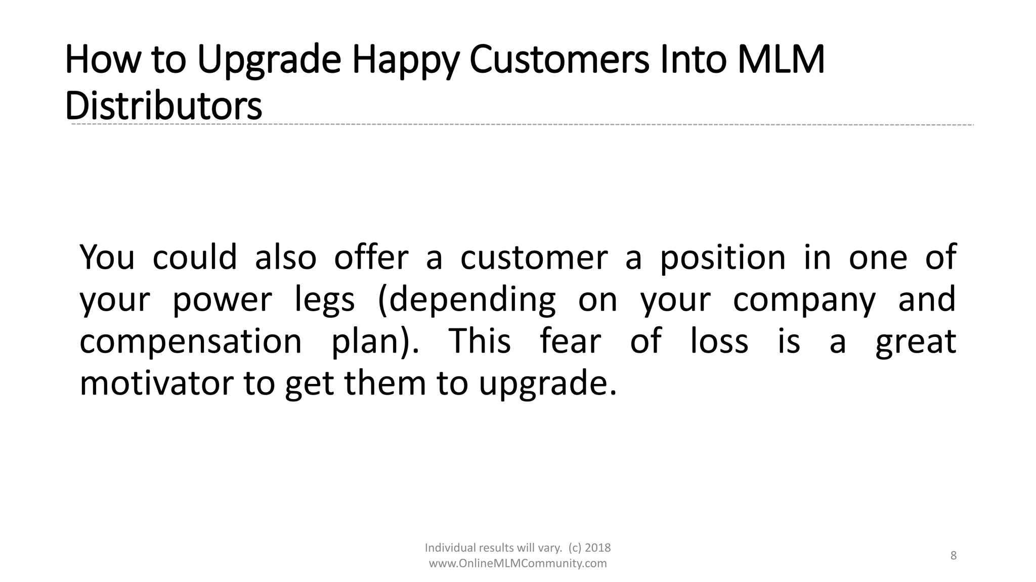 Individual results will vary. (c) 2018
www.OnlineMLMCommunity.com
8
How to Upgrade Happy Customers Into MLM
Distributors
You could also offer a customer a position in one of
your power legs (depending on your company and
compensation plan). This fear of loss is a great
motivator to get them to upgrade.
 