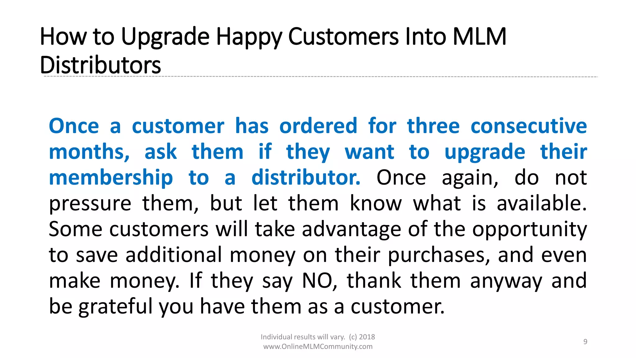Individual results will vary. (c) 2018
www.OnlineMLMCommunity.com
9
How to Upgrade Happy Customers Into MLM
Distributors
Once a customer has ordered for three consecutive
months, ask them if they want to upgrade their
membership to a distributor. Once again, do not
pressure them, but let them know what is available.
Some customers will take advantage of the opportunity
to save additional money on their purchases, and even
make money. If they say NO, thank them anyway and
be grateful you have them as a customer.
 