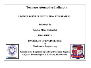 Tenneco Atomotive India ptv
A POWER POINT PRESENTATION FOR REVIEW 1
Submitted by
Panchal Mihir Girishbhai
190613119029
BACHELOR OF ENGINEERING
in
Mechanical Engineering
Government Engineering College Palanpur Jagana
Gujarat Technological University Ahmedabad
 