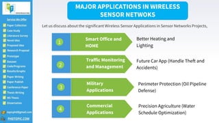 2
Military
Applications
Perimeter Protection (Oil Pipeline
Defense)
Traffic Monitoring
and Management
Future Car App (Handle Theft and
Accidents)
Smart Office and
HOME
Better Heating and
Lighting
Commercial
Applications
Precision Agriculture (Water
Schedule Optimization)
MAJOR APPLICATIONS IN WIRELESS
SENSOR NETWOKS
Let us discuss about the significant Wireless Sensor Applications in Sensor Networks Projects,
1
2
3
4
 
