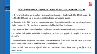 1.- El horario de atención a padres y apoderados o tutores es desde las 8:30 a 13:30 Horas y de
14:15 a 18:00 horas. No se atenderá apoderados en horarios de recreo.
2.- Después de las 8:30 horas los ingresos atrasados de estudiantes deben ser con el apoderado,
titular o suplente. Esto quedará consignado en la libreta y libro de atrasos.
5.-Los atrasos a clases después del recreo (5 min.) deberán ser registrados en inspectoría.
6.-Es deber del apoderado titular o suplente justificar a su pupilo al cumplir 3 atrasos en
dirección.
7.-De completar 9 atrasos se considerará como falta grave. (Anotación libro de clases y citación
de apoderado con registro en el libro de convivencia escolar)
8.-De persistir con atrasos injustificados se considerará como falta muy grave (9 atrasos
posteriores).
N° 23.- PROTOCOLO DE ENTRADAS Y SALIDAS DENTRO DE LA JORNADA ESCOLAR
 