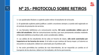 1.- Los apoderados titulares o suplente podrá retirar el estudiante de la Escuela.
2.- El apoderado suplente podrá justificar y asistir a reuniones siempre y cuando esté registrado en
el contrato de prestación de servicios.
3.- Los llamados telefónicos y/o comunicación escrita, NO serán considerados válidos para el
retiro del estudiante. Sólo las comunicaciones escritas, que sean previamente avisadas mediante
el llamado telefónico al profesor jefe, serán considerados válidos.
4.- Las salidas de los estudiantes de las salas en horario de clases, sólo serán autorizadas por
inspectoría en los horarios de recreo. Si el retiro es por motivos de fuerza mayor y el alumno se
encuentre en evaluación, deberá ser autorizado por el profesor jefe.
5.- No serán permitidos los cambios de ruta intermitentes, de ser requerido un cambio en el
transporte de los alumnos, deberá ser formalizado y de forma permanente.
N° 25.- PROTOCOLO SOBRE RETIROS
 