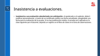 Inasistencia a evaluaciones.
› Inasistencia a una evaluación calendarizada con anticipación: el apoderado o el suplente, deberá́
justificar personalmente, a través de un certificado médico con fecha actualizada, otorgándole una
fecha para la realización de la prueba. Si no hay justificación médica, la prueba ser aplicada en la
á́
clase siguiente por el docente, dejando un registro en el libro de clases en el área de observaciones.
 