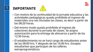 › Con motivo de la continuidad de la jornada educativa y las
actividades pedagógicas queda prohibido el ingreso de
materiales una vez iniciadas las clases, es decir a partir de
las 08:20 horas.
› Del mismo modo queda prohibido el ingreso de
colaciones durante la jornada de clases. Se asigna
autorización para la entrega de almuerzo a partir de las
12:30 horas.
› El establecimiento no se hará cargo de estudiantes antes
de las 08:00 hrs. Y después de las 16:00 hrs. Excepto
estudiantes que participan de los talleres
extraprogramáticos.
IMPORTANTE
 