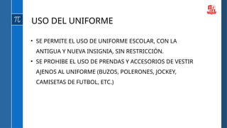 USO DEL UNIFORME
• SE PERMITE EL USO DE UNIFORME ESCOLAR, CON LA
ANTIGUA Y NUEVA INSIGNIA, SIN RESTRICCIÓN.
• SE PROHIBE EL USO DE PRENDAS Y ACCESORIOS DE VESTIR
AJENOS AL UNIFORME (BUZOS, POLERONES, JOCKEY,
CAMISETAS DE FUTBOL, ETC.)
 