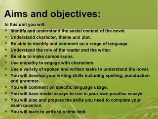 Aims and objectives: 
In this unit you will: 
 Identify and understand the social context of the novel. 
 Understand character, theme and plot. 
 Be able to identify and comment on a range of language. 
 Understand the role of the reader and the writer. 
 Be able to make comparisons. 
 Use empathy to engage with characters. 
 Use a variety of spoken and written tasks to understand the novel. 
 You will develop your writing skills including spelling, punctuation 
and grammar. 
 You will comment on specific language usage. 
 You will have model essays to use in your own practice essays. 
 You will plan and prepare the skills you need to complete your 
exam question. 
 You will learn to write to a time limit. 
 