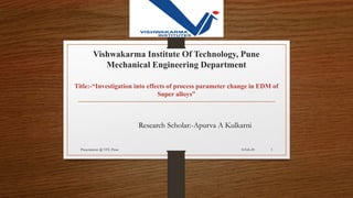Vishwakarma Institute Of Technology, Pune
Mechanical Engineering Department
Title:-“Investigation into effects of process parameter change in EDM of
Super alloys”
Research Scholar:-Apurva A Kulkarni
8-Feb-20Presentation @ VIT, Pune 1
 