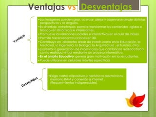 Ventajas vs Desventajas
•Las imágenes pueden girar, acercar, alejar y observarse desde distintas
perspectivas y /o ángulos.
•Es divertido, entretenido, permite transformar los contenidos rígidos o
teóricos en dinámicos e interesantes .
•Promueve las relaciones sociales e interactivas en el aula de clases
•Permite hacer reconstrucciones en 3D.
•Contribuye en diferentes áreas de interés como en la Educación, la
Medicina, la Ingeniería, la Biología, la Arquitectura , el Turismo, otros.
•posibilita la generación de información que combina la realidad física
con la realidad virtual mediante un proceso informático.
•En el ámbito Educativo; genera gran motivación en los estudiantes.
•Puede utilizarse en celulares móviles específicos

•Exige ciertos dispositivos y periféricos electrónicos,
memoria RAM y conexión a internet .
(Requerimientos indispensables).

 