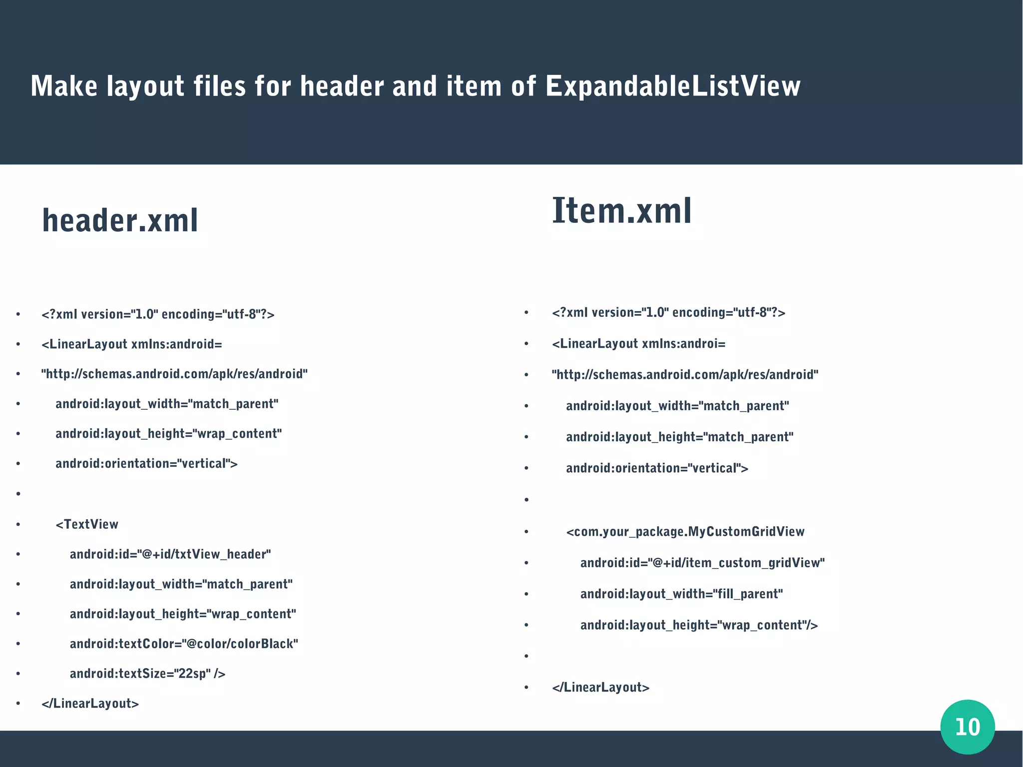 10
Make layout files for header and item of ExpandableListView
header.xml
● <?xml version="1.0" encoding="utf-8"?>
● <LinearLayout xmlns:android=
● "http://schemas.android.com/apk/res/android"
● android:layout_width="match_parent"
● android:layout_height="wrap_content"
● android:orientation="vertical">
●
● <TextView
● android:id="@+id/txtView_header"
● android:layout_width="match_parent"
● android:layout_height="wrap_content"
● android:textColor="@color/colorBlack"
● android:textSize="22sp" />
● </LinearLayout>
Item.xml
● <?xml version="1.0" encoding="utf-8"?>
● <LinearLayout xmlns:androi=
● "http://schemas.android.com/apk/res/android"
● android:layout_width="match_parent"
● android:layout_height="match_parent"
● android:orientation="vertical">
●
● <com.your_package.MyCustomGridView
● android:id="@+id/item_custom_gridView"
● android:layout_width="fill_parent"
● android:layout_height="wrap_content"/>
●
● </LinearLayout>
 