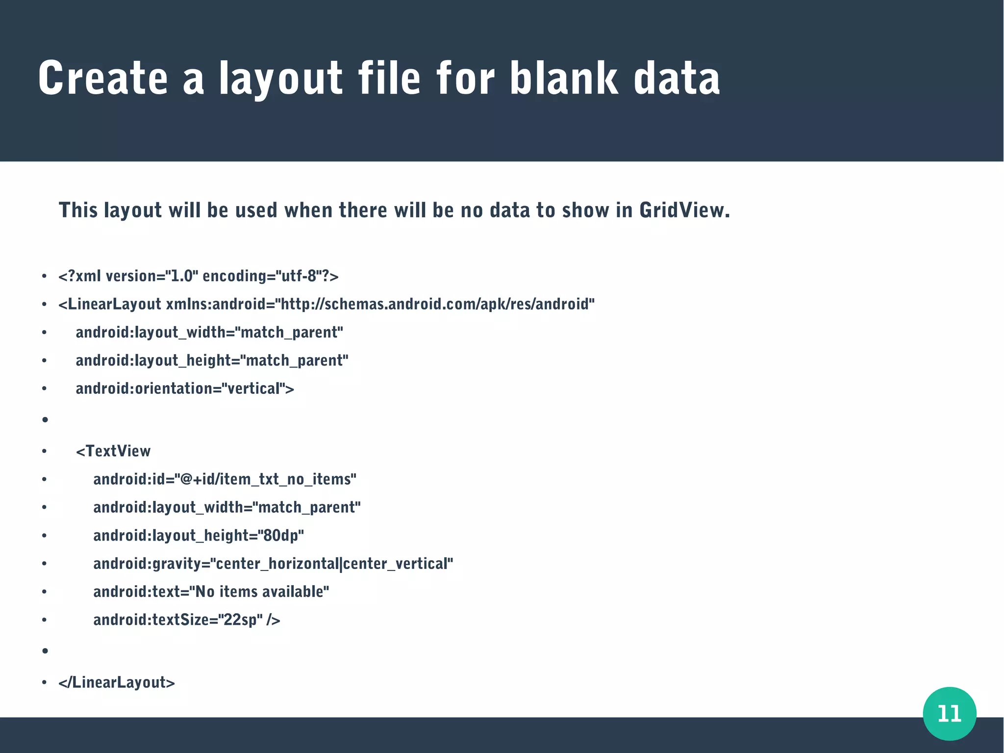 11
Create a layout file for blank data
This layout will be used when there will be no data to show in GridView.
● <?xml version="1.0" encoding="utf-8"?>
● <LinearLayout xmlns:android="http://schemas.android.com/apk/res/android"
● android:layout_width="match_parent"
● android:layout_height="match_parent"
● android:orientation="vertical">
●
● <TextView
● android:id="@+id/item_txt_no_items"
● android:layout_width="match_parent"
● android:layout_height="80dp"
● android:gravity="center_horizontal|center_vertical"
● android:text="No items available"
● android:textSize="22sp" />
●
● </LinearLayout>
 