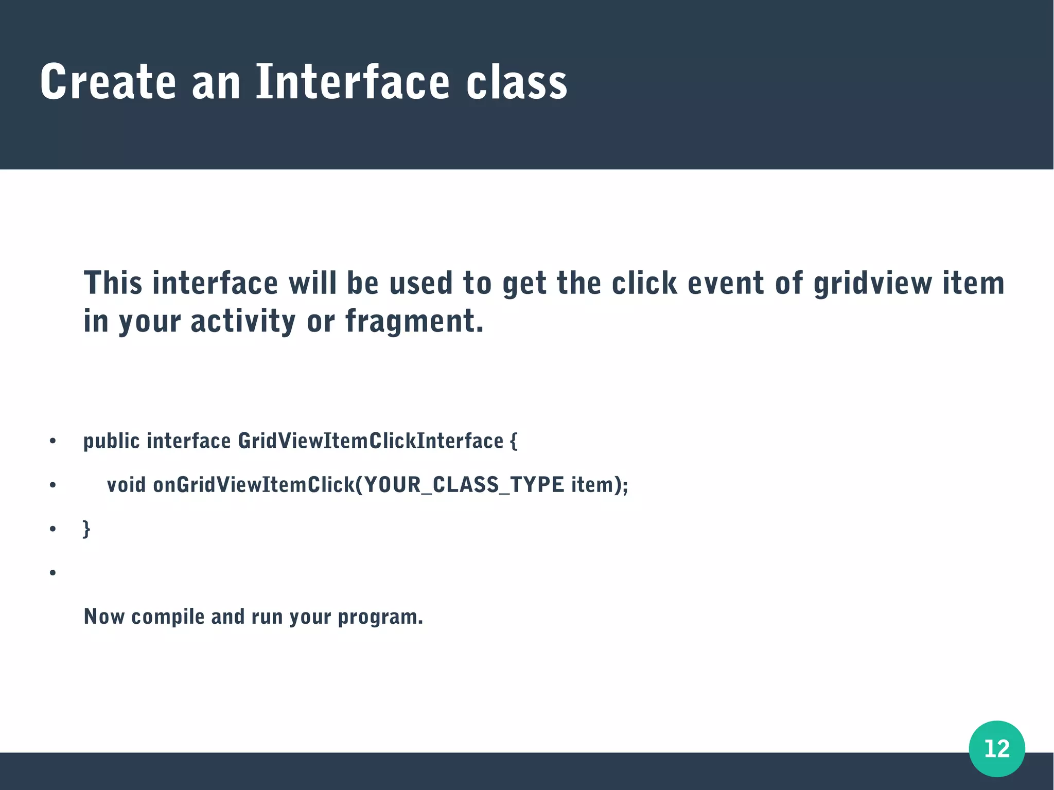 12
Create an Interface class
This interface will be used to get the click event of gridview item
in your activity or fragment.
● public interface GridViewItemClickInterface {
● void onGridViewItemClick(YOUR_CLASS_TYPE item);
● }
●
Now compile and run your program.
 