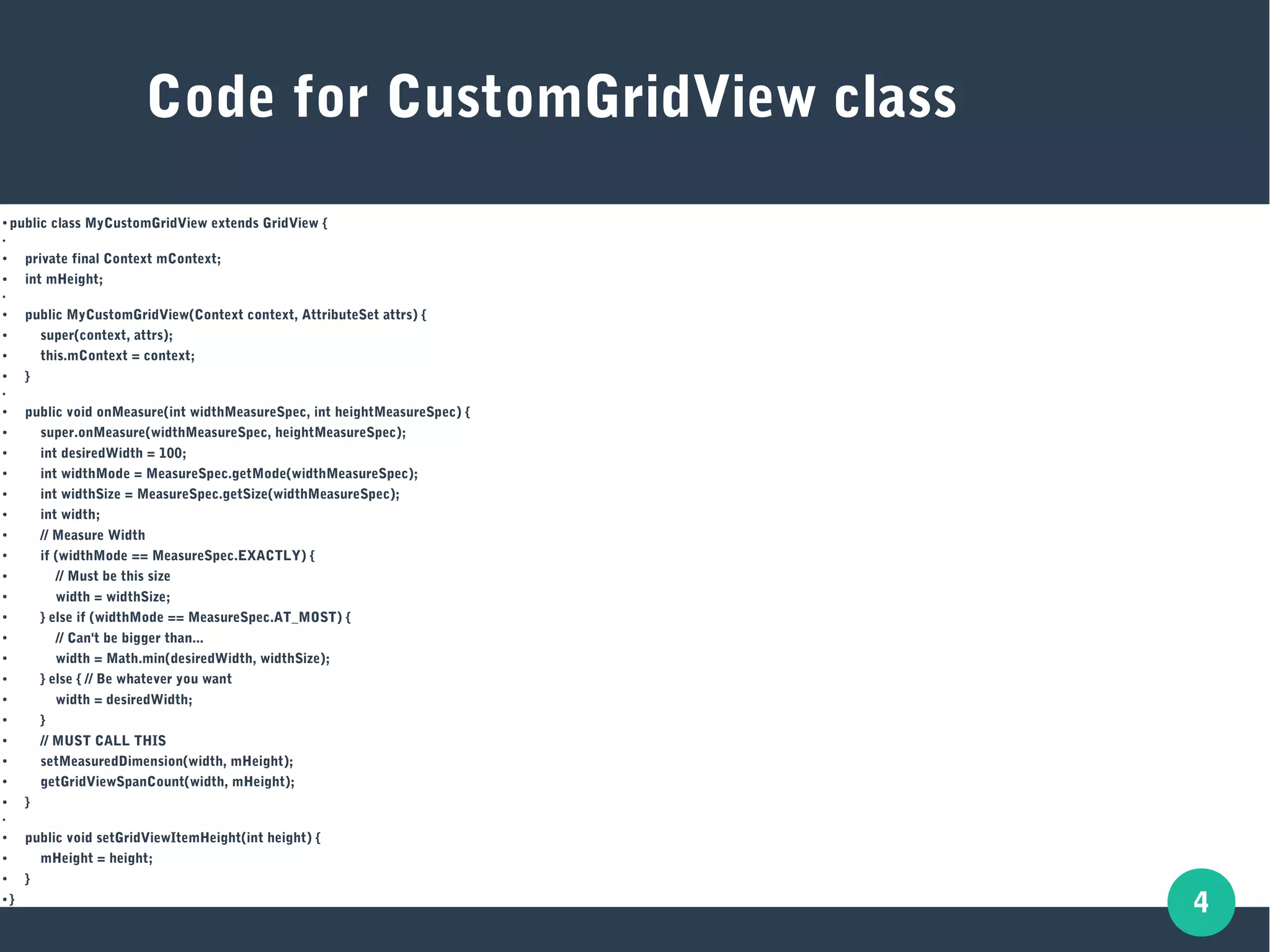 4
●
public class MyCustomGridView extends GridView {
●
● private final Context mContext;
● int mHeight;
●
●
public MyCustomGridView(Context context, AttributeSet attrs) {
● super(context, attrs);
● this.mContext = context;
●
}
●
●
public void onMeasure(int widthMeasureSpec, int heightMeasureSpec) {
● super.onMeasure(widthMeasureSpec, heightMeasureSpec);
● int desiredWidth = 100;
● int widthMode = MeasureSpec.getMode(widthMeasureSpec);
● int widthSize = MeasureSpec.getSize(widthMeasureSpec);
● int width;
● // Measure Width
● if (widthMode == MeasureSpec.EXACTLY) {
● // Must be this size
● width = widthSize;
● } else if (widthMode == MeasureSpec.AT_MOST) {
●
// Can't be bigger than...
● width = Math.min(desiredWidth, widthSize);
● } else { // Be whatever you want
●
width = desiredWidth;
● }
●
// MUST CALL THIS
●
setMeasuredDimension(width, mHeight);
● getGridViewSpanCount(width, mHeight);
●
}
●
● public void setGridViewItemHeight(int height) {
● mHeight = height;
●
}
● }
Code for CustomGridView class
 