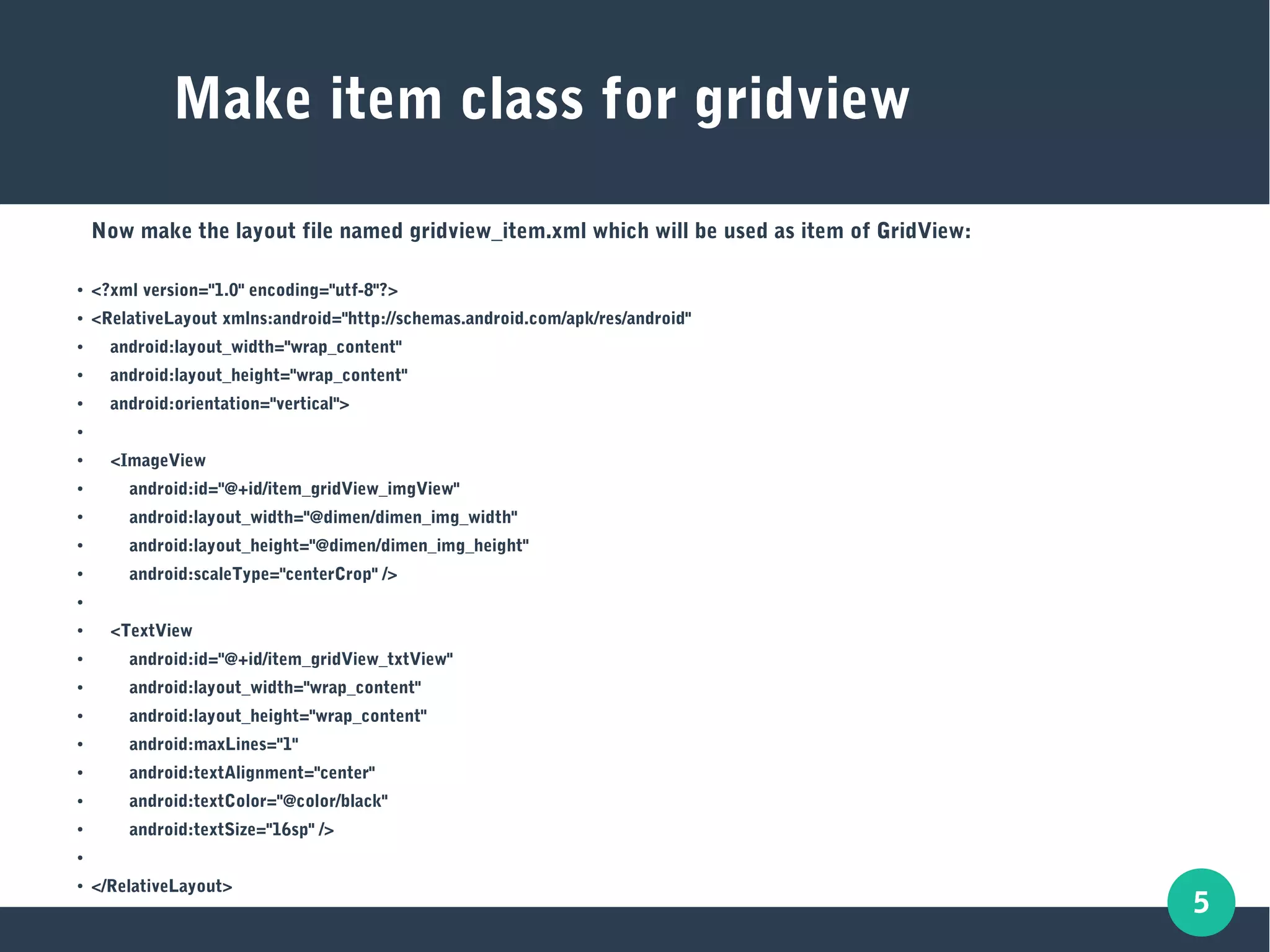 5
Make item class for gridview
Now make the layout file named gridview_item.xml which will be used as item of GridView:
● <?xml version="1.0" encoding="utf-8"?>
● <RelativeLayout xmlns:android="http://schemas.android.com/apk/res/android"
● android:layout_width="wrap_content"
● android:layout_height="wrap_content"
● android:orientation="vertical">
●
● <ImageView
● android:id="@+id/item_gridView_imgView"
● android:layout_width="@dimen/dimen_img_width"
● android:layout_height="@dimen/dimen_img_height"
● android:scaleType="centerCrop" />
●
● <TextView
● android:id="@+id/item_gridView_txtView"
● android:layout_width="wrap_content"
● android:layout_height="wrap_content"
● android:maxLines="1"
●
android:textAlignment="center"
● android:textColor="@color/black"
● android:textSize="16sp" />
●
● </RelativeLayout>
 