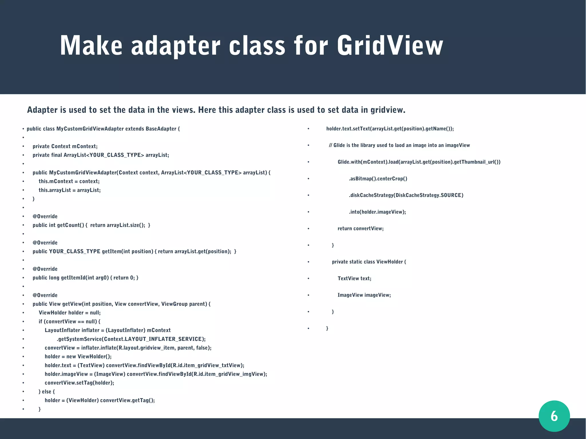 6
Make adapter class for GridView
● public class MyCustomGridViewAdapter extends BaseAdapter {
●
●
private Context mContext;
●
private final ArrayList<YOUR_CLASS_TYPE> arrayList;
●
●
public MyCustomGridViewAdapter(Context context, ArrayList<YOUR_CLASS_TYPE> arrayList) {
● this.mContext = context;
●
this.arrayList = arrayList;
● }
●
● @Override
●
public int getCount() { return arrayList.size(); }
●
●
@Override
● public YOUR_CLASS_TYPE getItem(int position) { return arrayList.get(position); }
●
● @Override
●
public long getItemId(int arg0) { return 0; }
●
●
@Override
●
public View getView(int position, View convertView, ViewGroup parent) {
●
ViewHolder holder = null;
● if (convertView == null) {
●
LayoutInflater inflater = (LayoutInflater) mContext
●
.getSystemService(Context.LAYOUT_INFLATER_SERVICE);
●
convertView = inflater.inflate(R.layout.gridview_item, parent, false);
● holder = new ViewHolder();
●
holder.text = (TextView) convertView.findViewById(R.id.item_gridView_txtView);
●
holder.imageView = (ImageView) convertView.findViewById(R.id.item_gridView_imgView);
● convertView.setTag(holder);
●
} else {
●
holder = (ViewHolder) convertView.getTag();
●
}
● holder.text.setText(arrayList.get(position).getName());
● // Glide is the library used to laod an image into an imageView
● Glide.with(mContext).load(arrayList.get(position).getThumbnail_url())
● .asBitmap().centerCrop()
● .diskCacheStrategy(DiskCacheStrategy.SOURCE)
● .into(holder.imageView);
● return convertView;
● }
● private static class ViewHolder {
● TextView text;
● ImageView imageView;
● }
● }
Adapter is used to set the data in the views. Here this adapter class is used to set data in gridview.
 