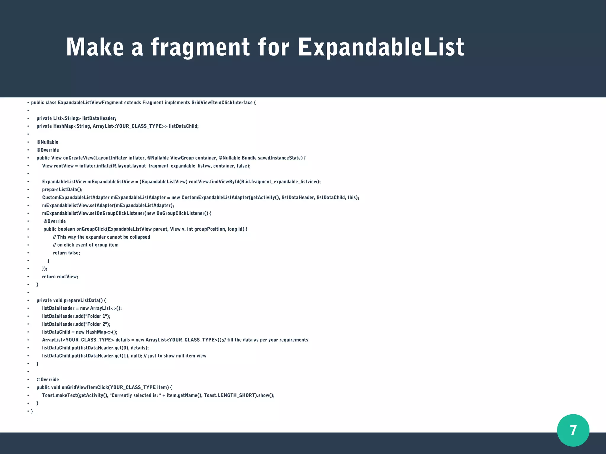 7
Make a fragment for ExpandableList
● public class ExpandableListViewFragment extends Fragment implements GridViewItemClickInterface {
●
● private List<String> listDataHeader;
● private HashMap<String, ArrayList<YOUR_CLASS_TYPE>> listDataChild;
●
● @Nullable
● @Override
● public View onCreateView(LayoutInflater inflater, @Nullable ViewGroup container, @Nullable Bundle savedInstanceState) {
● View rootView = inflater.inflate(R.layout.layout_fragment_expandable_listvw, container, false);
●
● ExpandableListView mExpandablelistView = (ExpandableListView) rootView.findViewById(R.id.fragment_expandable_listview);
● prepareListData();
● CustomExpandableListAdapter mExpandableListAdapter = new CustomExpandableListAdapter(getActivity(), listDataHeader, listDataChild, this);
● mExpandablelistView.setAdapter(mExpandableListAdapter);
● mExpandablelistView.setOnGroupClickListener(new OnGroupClickListener() {
● @Override
● public boolean onGroupClick(ExpandableListView parent, View v, int groupPosition, long id) {
● // This way the expander cannot be collapsed
● // on click event of group item
● return false;
● }
● });
● return rootView;
● }
●
● private void prepareListData() {
● listDataHeader = new ArrayList<>();
● listDataHeader.add("Folder 1");
● listDataHeader.add("Folder 2");
● listDataChild = new HashMap<>();
● ArrayList<YOUR_CLASS_TYPE> details = new ArrayList<YOUR_CLASS_TYPE>();// fill the data as per your requirements
● listDataChild.put(listDataHeader.get(0), details);
● listDataChild.put(listDataHeader.get(1), null); // just to show null item view
● }
●
● @Override
● public void onGridViewItemClick(YOUR_CLASS_TYPE item) {
● Toast.makeText(getActivity(), "Currently selected is: " + item.getName(), Toast.LENGTH_SHORT).show();
● }
● }
 