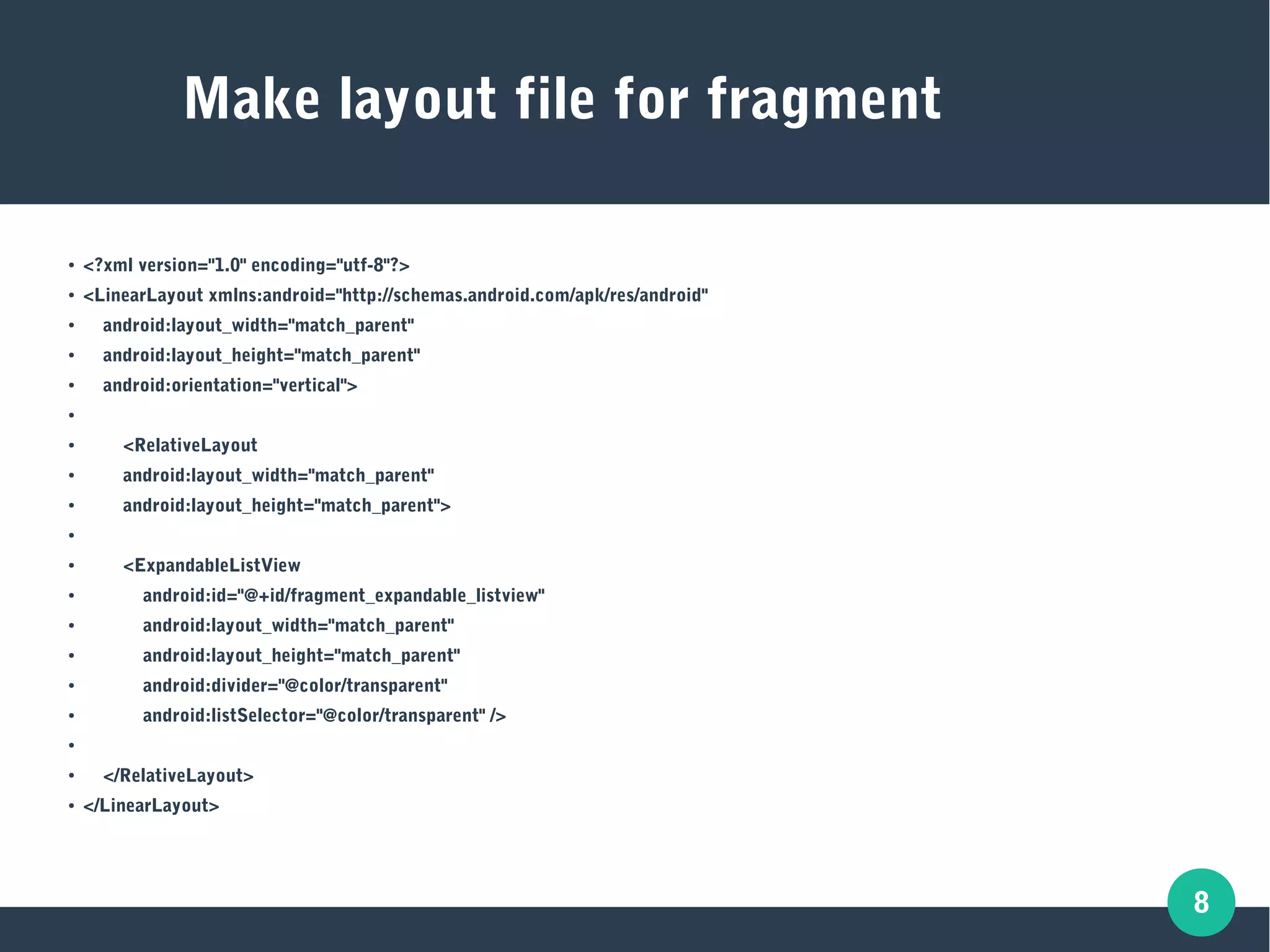 8
Make layout file for fragment
● <?xml version="1.0" encoding="utf-8"?>
● <LinearLayout xmlns:android="http://schemas.android.com/apk/res/android"
● android:layout_width="match_parent"
● android:layout_height="match_parent"
● android:orientation="vertical">
●
● <RelativeLayout
● android:layout_width="match_parent"
● android:layout_height="match_parent">
●
● <ExpandableListView
● android:id="@+id/fragment_expandable_listview"
● android:layout_width="match_parent"
● android:layout_height="match_parent"
● android:divider="@color/transparent"
● android:listSelector="@color/transparent" />
●
● </RelativeLayout>
● </LinearLayout>
 