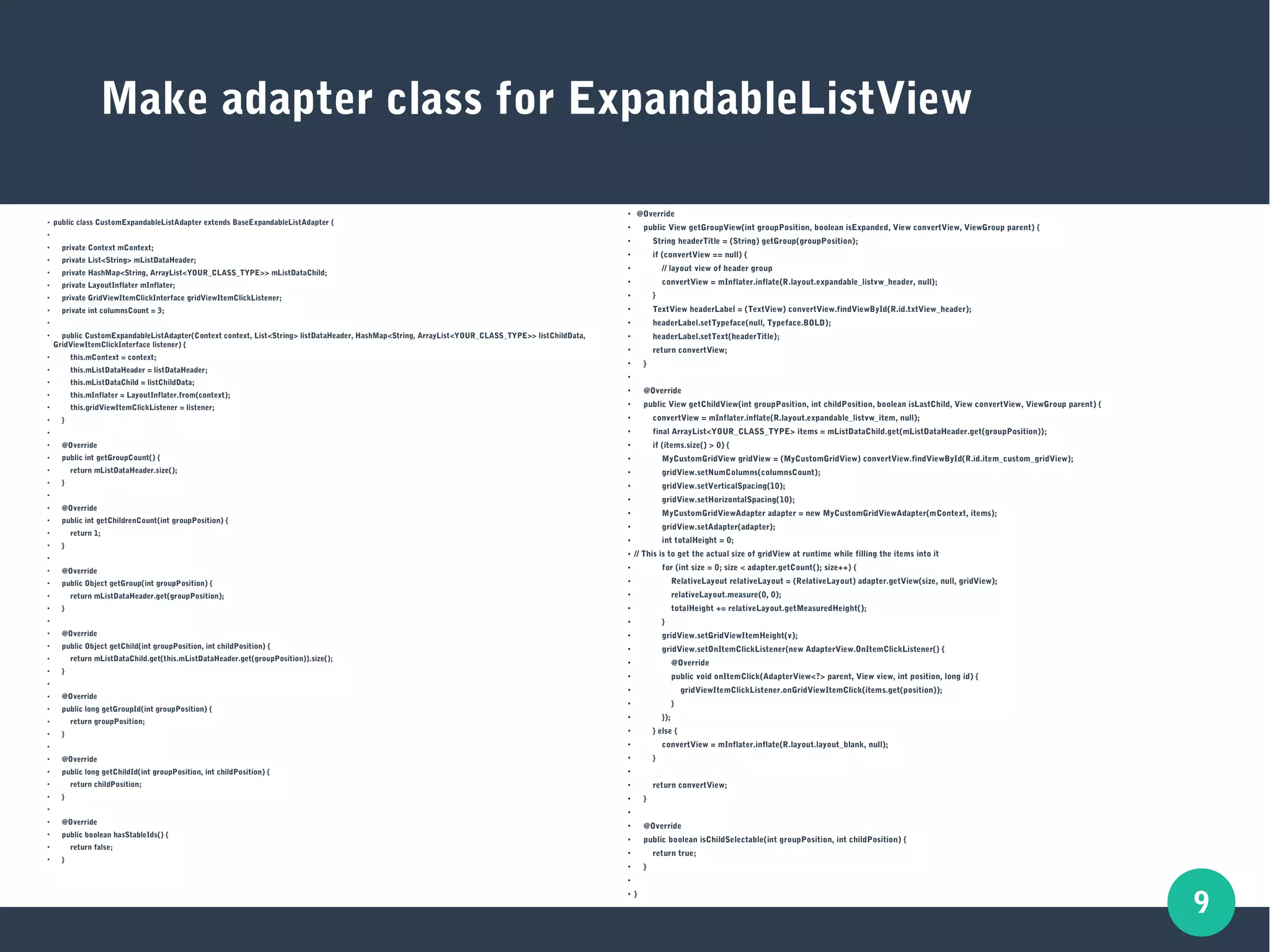 9
Make adapter class for ExpandableListView
●
public class CustomExpandableListAdapter extends BaseExpandableListAdapter {
●
●
private Context mContext;
●
private List<String> mListDataHeader;
●
private HashMap<String, ArrayList<YOUR_CLASS_TYPE>> mListDataChild;
●
private LayoutInflater mInflater;
●
private GridViewItemClickInterface gridViewItemClickListener;
●
private int columnsCount = 3;
●
●
public CustomExpandableListAdapter(Context context, List<String> listDataHeader, HashMap<String, ArrayList<YOUR_CLASS_TYPE>> listChildData,
GridViewItemClickInterface listener) {
●
this.mContext = context;
●
this.mListDataHeader = listDataHeader;
●
this.mListDataChild = listChildData;
●
this.mInflater = LayoutInflater.from(context);
●
this.gridViewItemClickListener = listener;
●
}
●
●
@Override
●
public int getGroupCount() {
●
return mListDataHeader.size();
●
}
●
●
@Override
●
public int getChildrenCount(int groupPosition) {
●
return 1;
●
}
●
●
@Override
●
public Object getGroup(int groupPosition) {
●
return mListDataHeader.get(groupPosition);
●
}
●
●
@Override
●
public Object getChild(int groupPosition, int childPosition) {
●
return mListDataChild.get(this.mListDataHeader.get(groupPosition)).size();
●
}
●
●
@Override
●
public long getGroupId(int groupPosition) {
●
return groupPosition;
●
}
●
●
@Override
●
public long getChildId(int groupPosition, int childPosition) {
●
return childPosition;
●
}
●
●
@Override
●
public boolean hasStableIds() {
●
return false;
●
}
●
@Override
●
public View getGroupView(int groupPosition, boolean isExpanded, View convertView, ViewGroup parent) {
●
String headerTitle = (String) getGroup(groupPosition);
●
if (convertView == null) {
●
// layout view of header group
●
convertView = mInflater.inflate(R.layout.expandable_listvw_header, null);
●
}
●
TextView headerLabel = (TextView) convertView.findViewById(R.id.txtView_header);
●
headerLabel.setTypeface(null, Typeface.BOLD);
●
headerLabel.setText(headerTitle);
●
return convertView;
●
}
●
●
@Override
●
public View getChildView(int groupPosition, int childPosition, boolean isLastChild, View convertView, ViewGroup parent) {
●
convertView = mInflater.inflate(R.layout.expandable_listvw_item, null);
●
final ArrayList<YOUR_CLASS_TYPE> items = mListDataChild.get(mListDataHeader.get(groupPosition));
●
if (items.size() > 0) {
●
MyCustomGridView gridView = (MyCustomGridView) convertView.findViewById(R.id.item_custom_gridView);
●
gridView.setNumColumns(columnsCount);
●
gridView.setVerticalSpacing(10);
●
gridView.setHorizontalSpacing(10);
● MyCustomGridViewAdapter adapter = new MyCustomGridViewAdapter(mContext, items);
● gridView.setAdapter(adapter);
● int totalHeight = 0;
● // This is to get the actual size of gridView at runtime while filling the items into it
● for (int size = 0; size < adapter.getCount(); size++) {
● RelativeLayout relativeLayout = (RelativeLayout) adapter.getView(size, null, gridView);
● relativeLayout.measure(0, 0);
● totalHeight += relativeLayout.getMeasuredHeight();
● }
● gridView.setGridViewItemHeight(v);
●
gridView.setOnItemClickListener(new AdapterView.OnItemClickListener() {
●
@Override
●
public void onItemClick(AdapterView<?> parent, View view, int position, long id) {
●
gridViewItemClickListener.onGridViewItemClick(items.get(position));
●
}
●
});
●
} else {
●
convertView = mInflater.inflate(R.layout.layout_blank, null);
●
}
●
●
return convertView;
●
}
●
●
@Override
●
public boolean isChildSelectable(int groupPosition, int childPosition) {
●
return true;
●
}
●
●
}
 