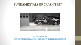FUNDAMENTALS OF CRASH TEST
Presentation By
ATUL DWIVEDI | SUNIL MOYAL | DEEPAK BHANDARI | KAUSHAL KUMAR
 