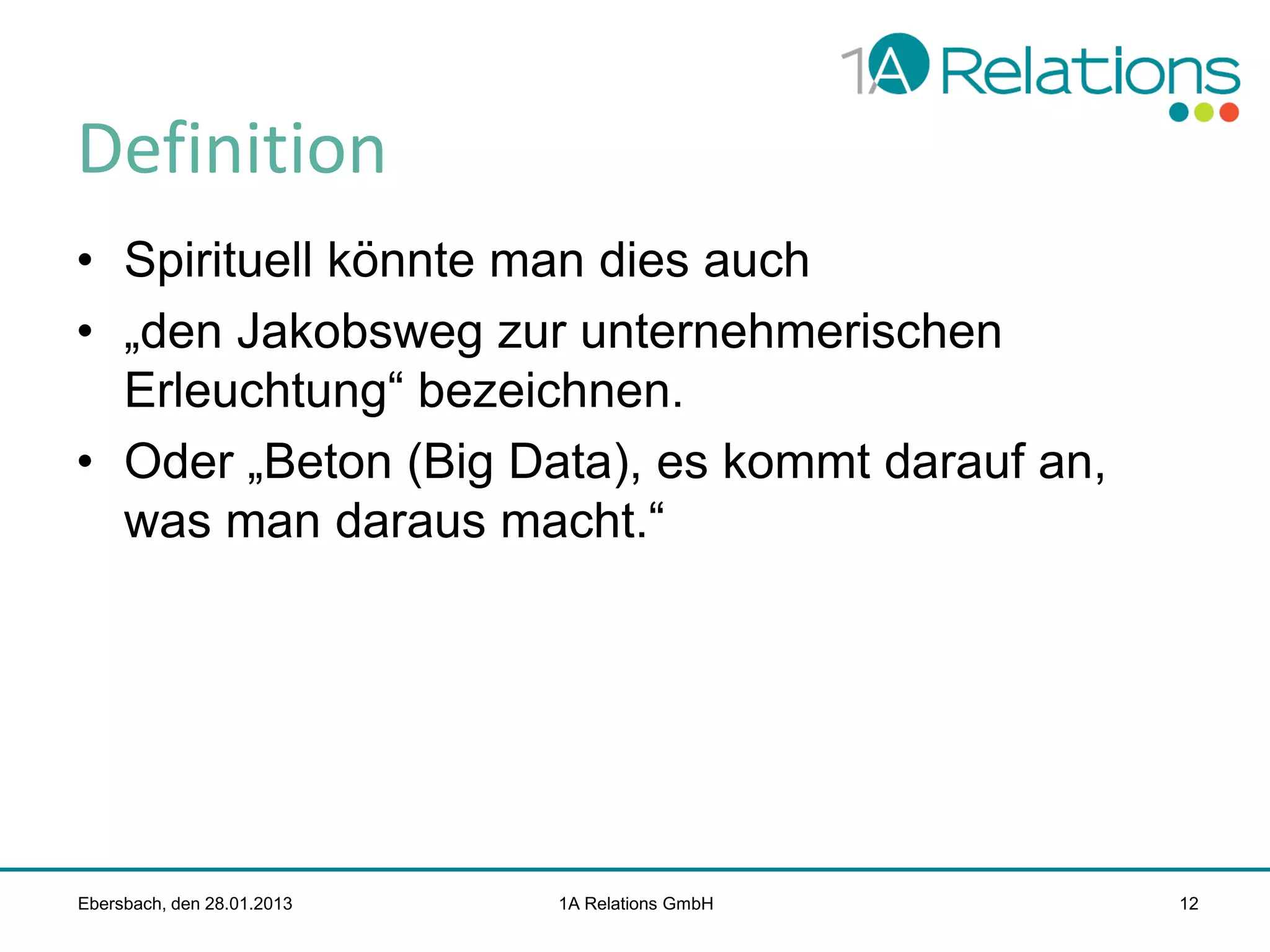 Definition
• Spirituell könnte man dies auch
• „den Jakobsweg zur unternehmerischen
Erleuchtung“ bezeichnen.
• Oder „Beton (Big Data), es kommt darauf an,
was man daraus macht.“

Ebersbach, den 28.01.2013

1A Relations GmbH

12

 
