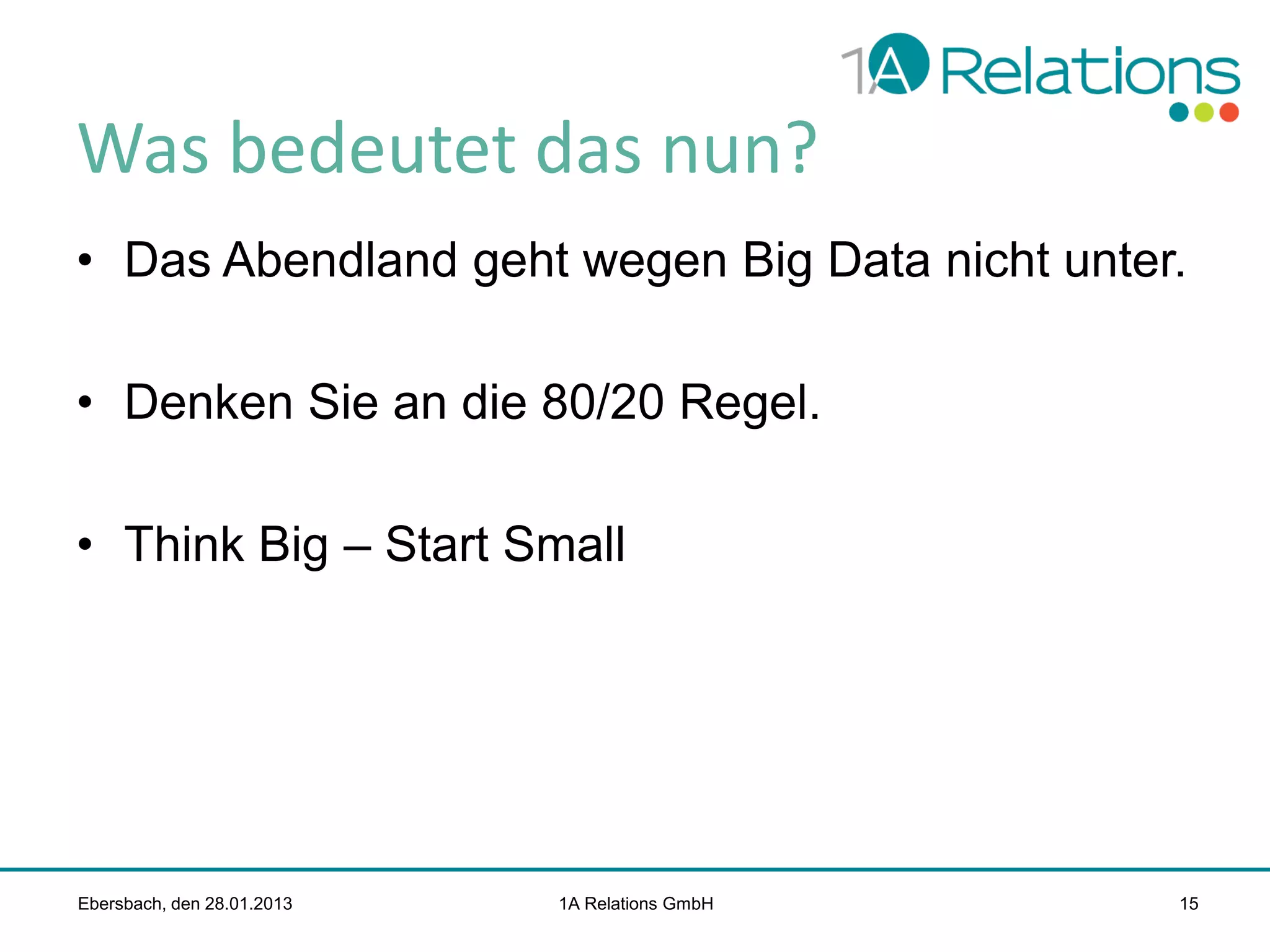 Was bedeutet das nun?
• Das Abendland geht wegen Big Data nicht unter.
• Denken Sie an die 80/20 Regel.
• Think Big – Start Small

Ebersbach, den 28.01.2013

1A Relations GmbH

15

 