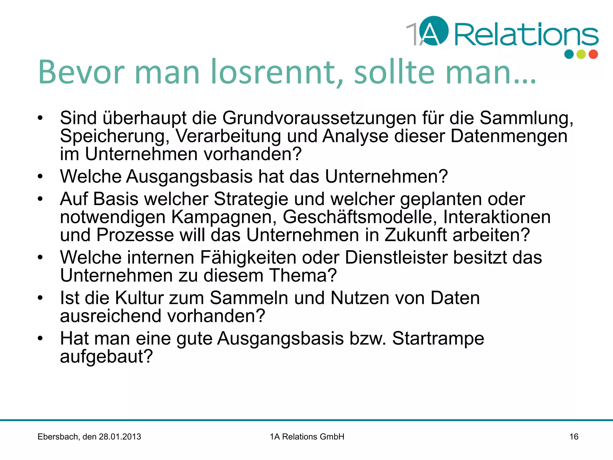 Bevor man losrennt, sollte man…
• Sind überhaupt die Grundvoraussetzungen für die Sammlung,
Speicherung, Verarbeitung und Analyse dieser Datenmengen
im Unternehmen vorhanden?
• Welche Ausgangsbasis hat das Unternehmen?
• Auf Basis welcher Strategie und welcher geplanten oder
notwendigen Kampagnen, Geschäftsmodelle, Interaktionen
und Prozesse will das Unternehmen in Zukunft arbeiten?
• Welche internen Fähigkeiten oder Dienstleister besitzt das
Unternehmen zu diesem Thema?
• Ist die Kultur zum Sammeln und Nutzen von Daten
ausreichend vorhanden?
• Hat man eine gute Ausgangsbasis bzw. Startrampe
aufgebaut?

Ebersbach, den 28.01.2013

1A Relations GmbH

16

 