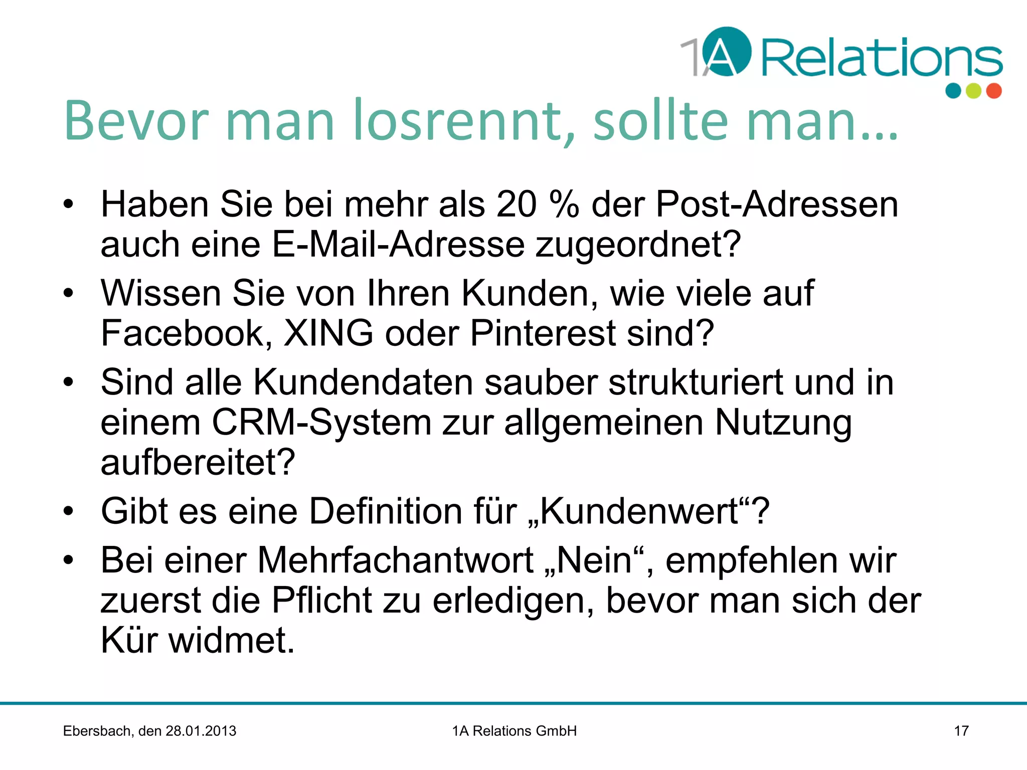 Bevor man losrennt, sollte man…
• Haben Sie bei mehr als 20 % der Post-Adressen
auch eine E-Mail-Adresse zugeordnet?
• Wissen Sie von Ihren Kunden, wie viele auf
Facebook, XING oder Pinterest sind?
• Sind alle Kundendaten sauber strukturiert und in
einem CRM-System zur allgemeinen Nutzung
aufbereitet?
• Gibt es eine Definition für „Kundenwert“?
• Bei einer Mehrfachantwort „Nein“, empfehlen wir
zuerst die Pflicht zu erledigen, bevor man sich der
Kür widmet.
Ebersbach, den 28.01.2013

1A Relations GmbH

17

 