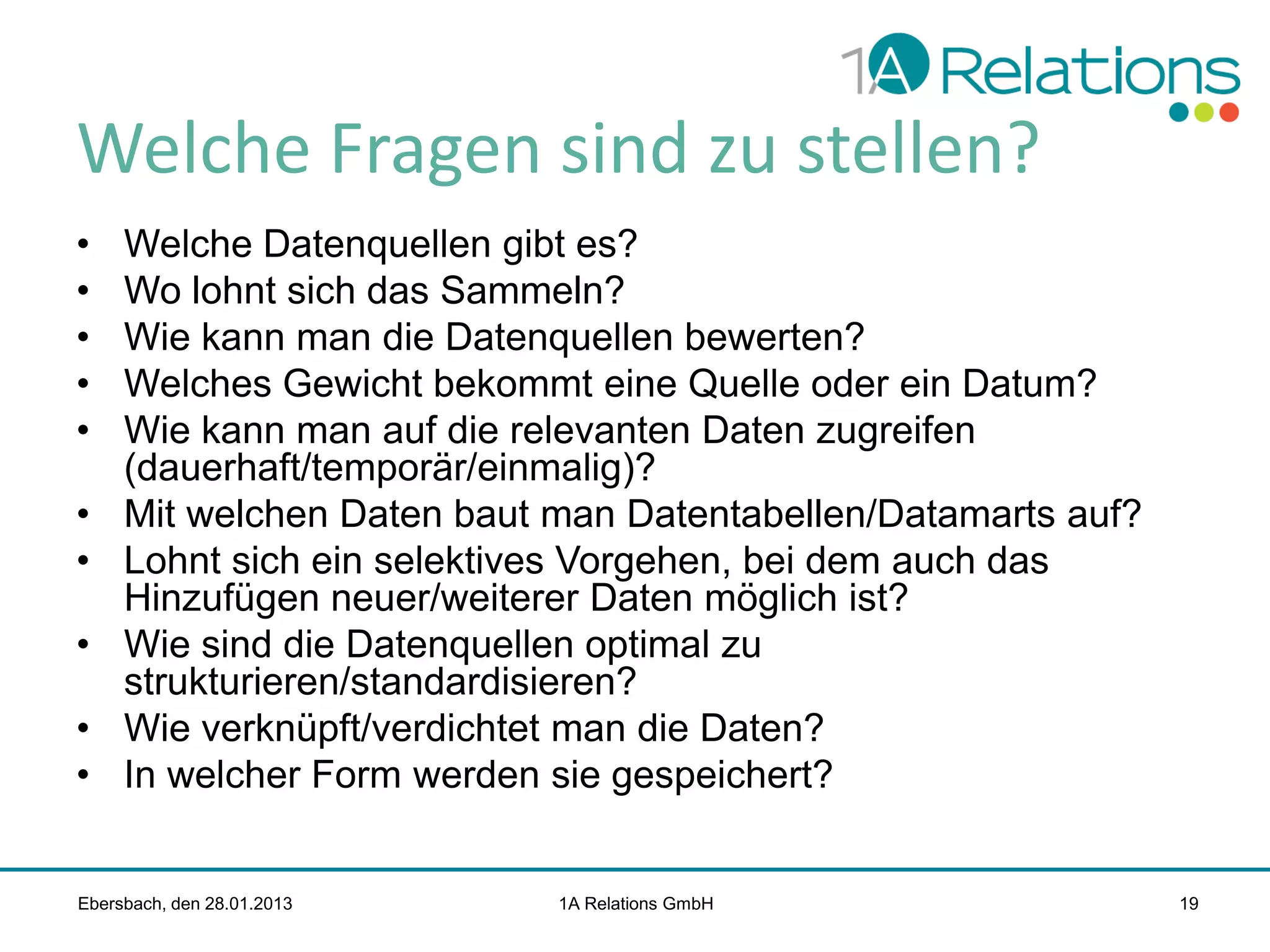 Welche Fragen sind zu stellen?
•
•
•
•
•

•
•
•
•
•

Welche Datenquellen gibt es?
Wo lohnt sich das Sammeln?
Wie kann man die Datenquellen bewerten?
Welches Gewicht bekommt eine Quelle oder ein Datum?
Wie kann man auf die relevanten Daten zugreifen
(dauerhaft/temporär/einmalig)?
Mit welchen Daten baut man Datentabellen/Datamarts auf?
Lohnt sich ein selektives Vorgehen, bei dem auch das
Hinzufügen neuer/weiterer Daten möglich ist?
Wie sind die Datenquellen optimal zu
strukturieren/standardisieren?
Wie verknüpft/verdichtet man die Daten?
In welcher Form werden sie gespeichert?

Ebersbach, den 28.01.2013

1A Relations GmbH

19

 