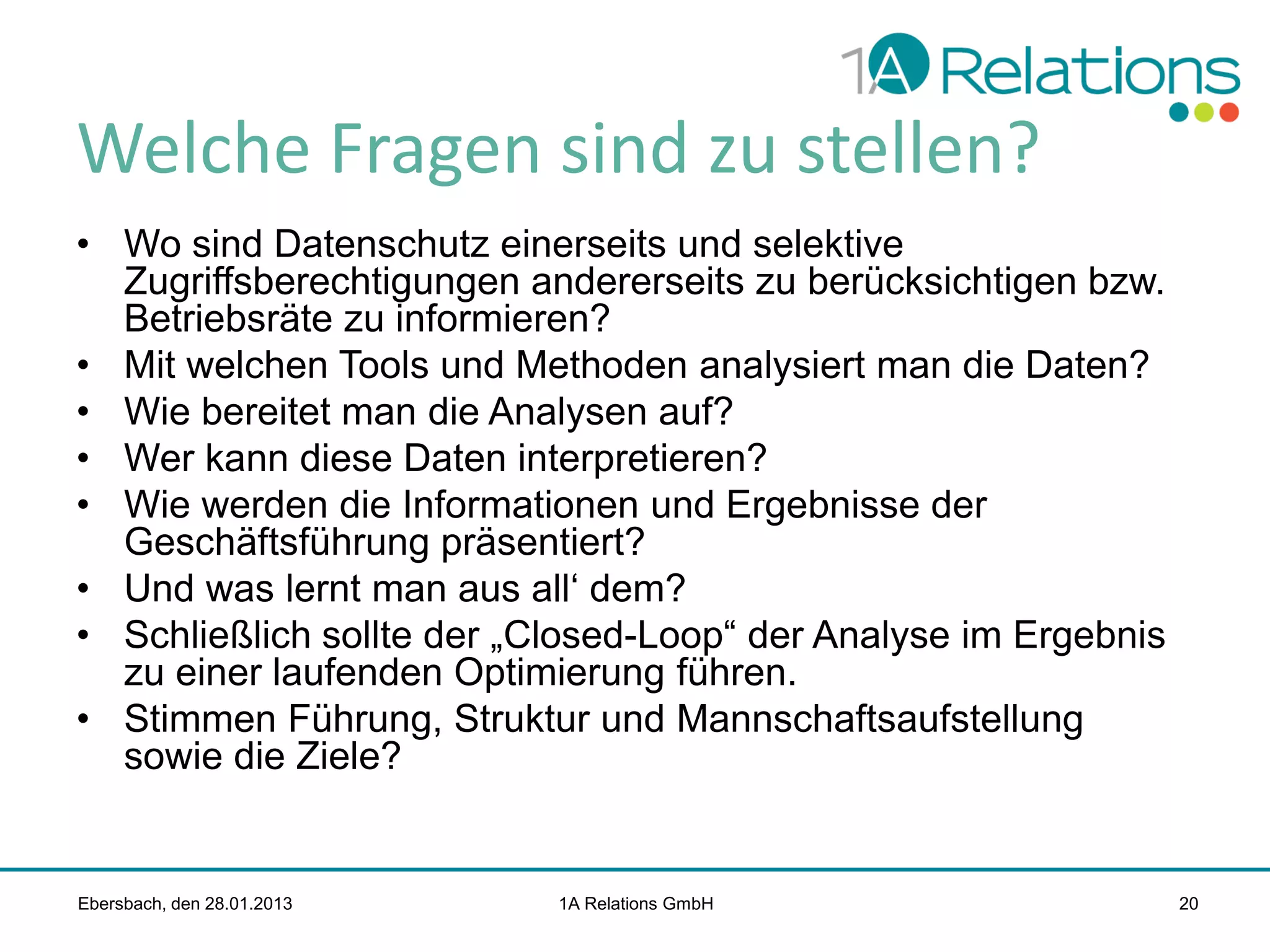 Welche Fragen sind zu stellen?
• Wo sind Datenschutz einerseits und selektive
Zugriffsberechtigungen andererseits zu berücksichtigen bzw.
Betriebsräte zu informieren?
• Mit welchen Tools und Methoden analysiert man die Daten?
• Wie bereitet man die Analysen auf?
• Wer kann diese Daten interpretieren?
• Wie werden die Informationen und Ergebnisse der
Geschäftsführung präsentiert?
• Und was lernt man aus all‘ dem?
• Schließlich sollte der „Closed-Loop“ der Analyse im Ergebnis
zu einer laufenden Optimierung führen.
• Stimmen Führung, Struktur und Mannschaftsaufstellung
sowie die Ziele?

Ebersbach, den 28.01.2013

1A Relations GmbH

20

 