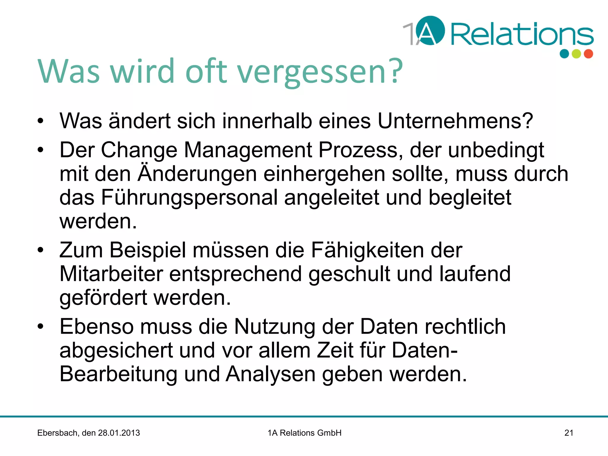 Was wird oft vergessen?
• Was ändert sich innerhalb eines Unternehmens?
• Der Change Management Prozess, der unbedingt
mit den Änderungen einhergehen sollte, muss durch
das Führungspersonal angeleitet und begleitet
werden.
• Zum Beispiel müssen die Fähigkeiten der
Mitarbeiter entsprechend geschult und laufend
gefördert werden.
• Ebenso muss die Nutzung der Daten rechtlich
abgesichert und vor allem Zeit für DatenBearbeitung und Analysen geben werden.
Ebersbach, den 28.01.2013

1A Relations GmbH

21

 