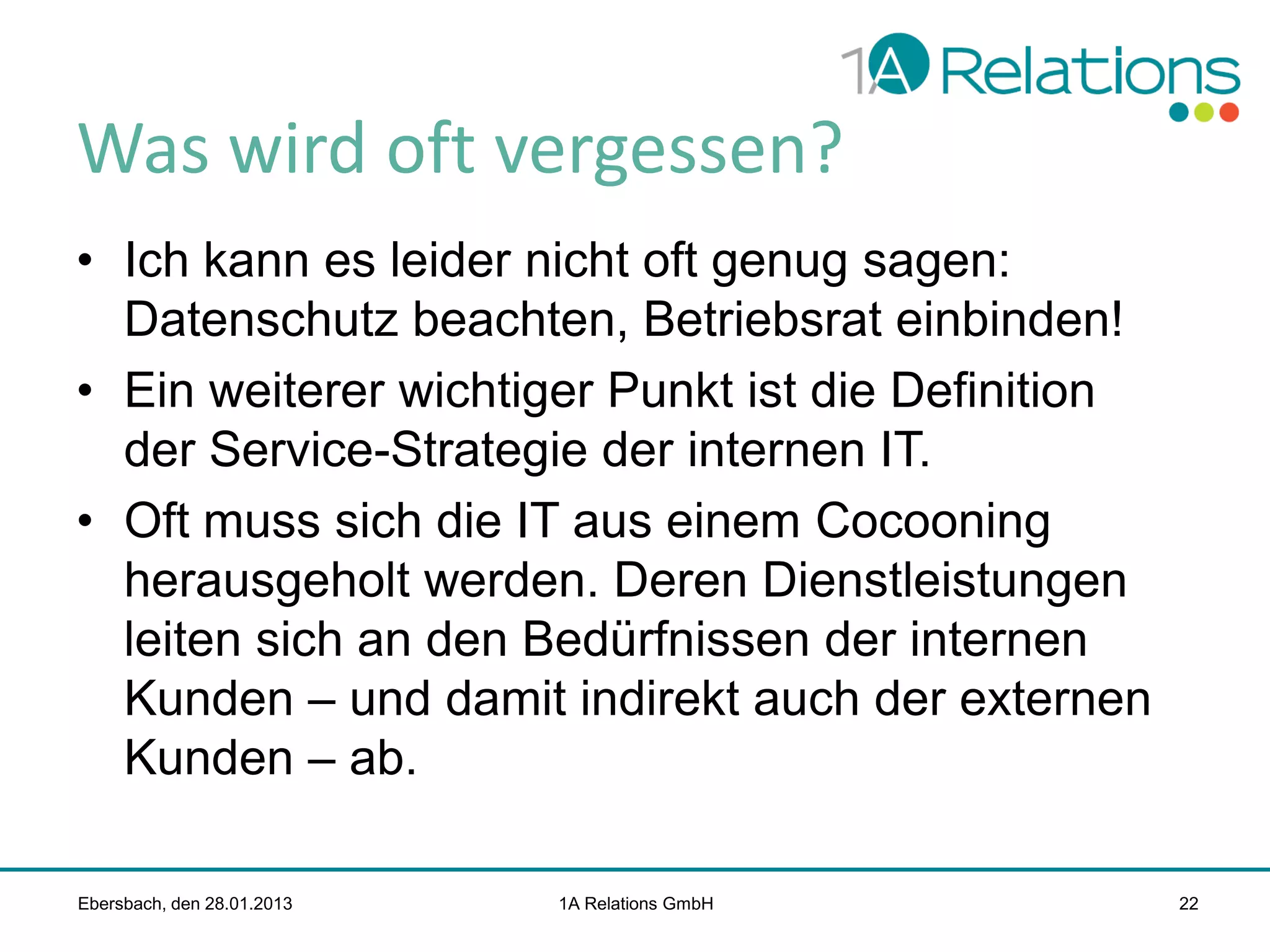Was wird oft vergessen?
• Ich kann es leider nicht oft genug sagen:
Datenschutz beachten, Betriebsrat einbinden!
• Ein weiterer wichtiger Punkt ist die Definition
der Service-Strategie der internen IT.
• Oft muss sich die IT aus einem Cocooning
herausgeholt werden. Deren Dienstleistungen
leiten sich an den Bedürfnissen der internen
Kunden – und damit indirekt auch der externen
Kunden – ab.
Ebersbach, den 28.01.2013

1A Relations GmbH

22

 