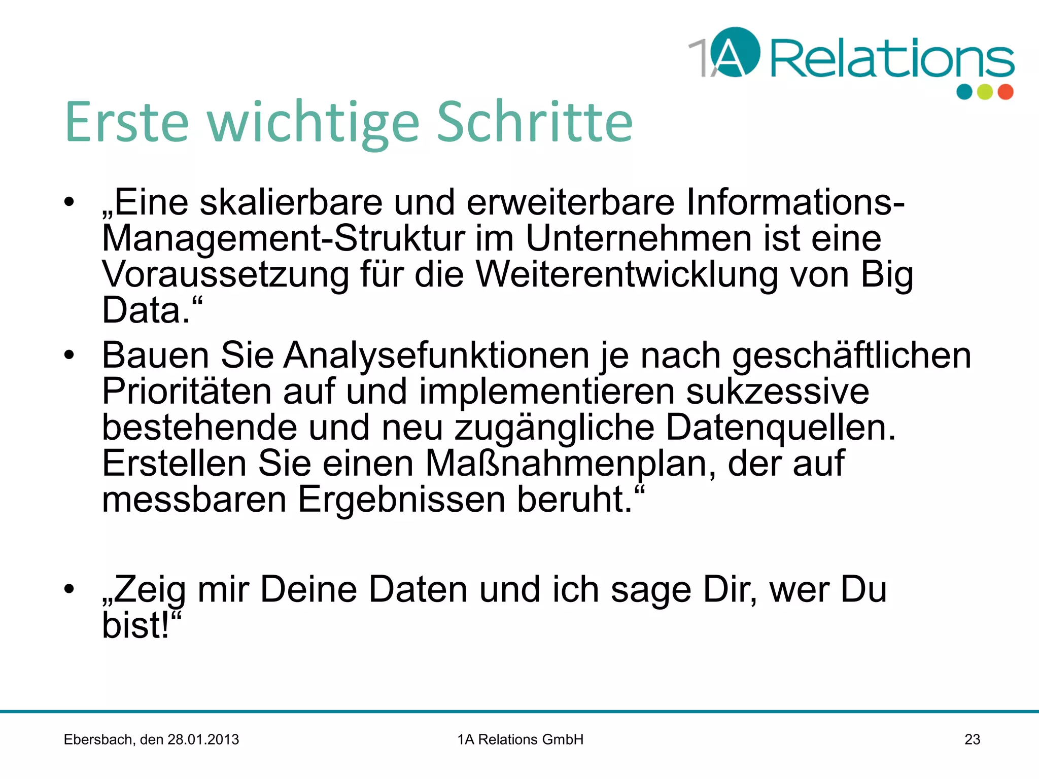 Erste wichtige Schritte
• „Eine skalierbare und erweiterbare InformationsManagement-Struktur im Unternehmen ist eine
Voraussetzung für die Weiterentwicklung von Big
Data.“
• Bauen Sie Analysefunktionen je nach geschäftlichen
Prioritäten auf und implementieren sukzessive
bestehende und neu zugängliche Datenquellen.
Erstellen Sie einen Maßnahmenplan, der auf
messbaren Ergebnissen beruht.“

• „Zeig mir Deine Daten und ich sage Dir, wer Du
bist!“
Ebersbach, den 28.01.2013

1A Relations GmbH

23

 