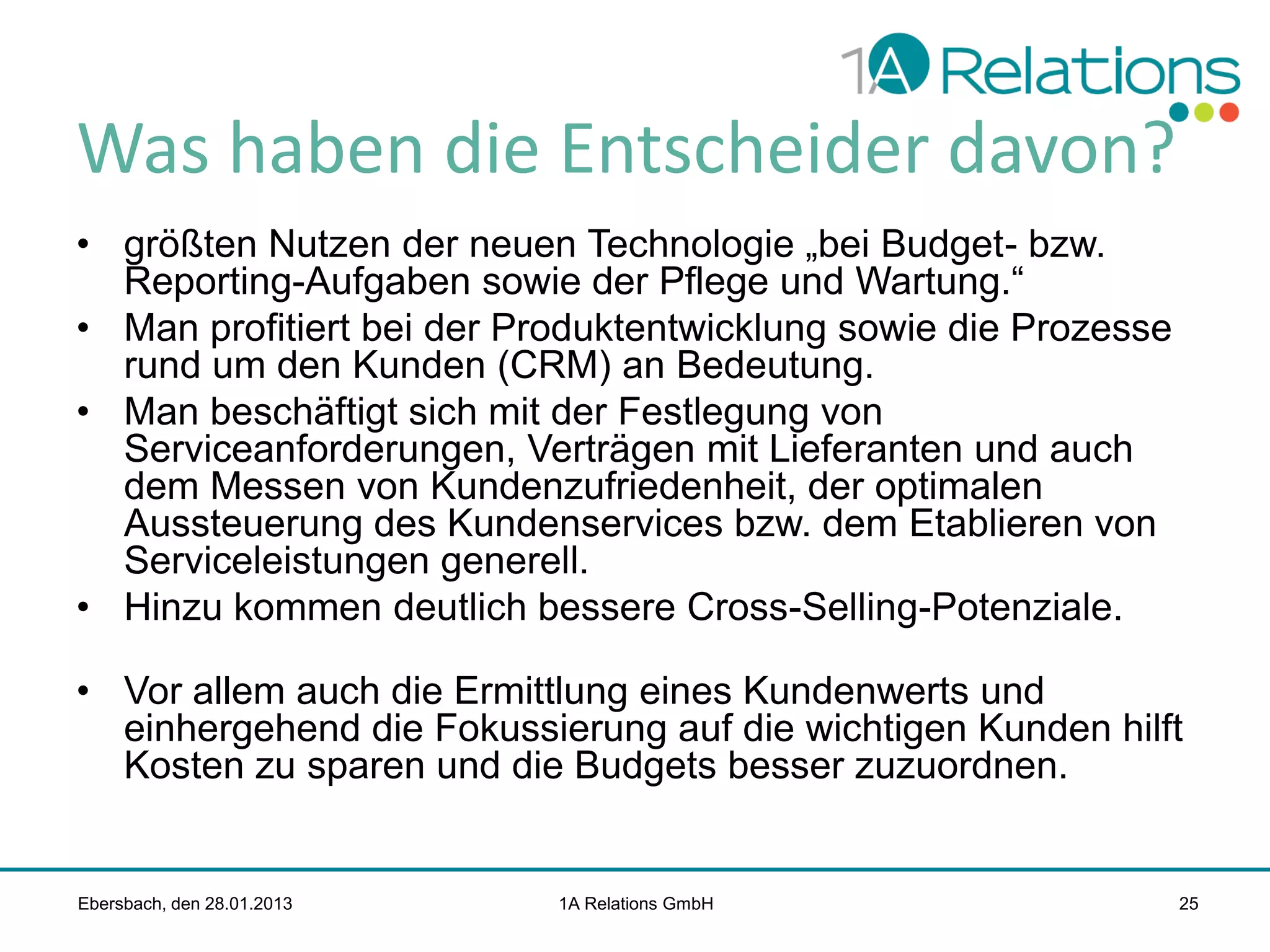 Was haben die Entscheider davon?
• größten Nutzen der neuen Technologie „bei Budget- bzw.
Reporting-Aufgaben sowie der Pflege und Wartung.“
• Man profitiert bei der Produktentwicklung sowie die Prozesse
rund um den Kunden (CRM) an Bedeutung.
• Man beschäftigt sich mit der Festlegung von
Serviceanforderungen, Verträgen mit Lieferanten und auch
dem Messen von Kundenzufriedenheit, der optimalen
Aussteuerung des Kundenservices bzw. dem Etablieren von
Serviceleistungen generell.
• Hinzu kommen deutlich bessere Cross-Selling-Potenziale.

• Vor allem auch die Ermittlung eines Kundenwerts und
einhergehend die Fokussierung auf die wichtigen Kunden hilft
Kosten zu sparen und die Budgets besser zuzuordnen.

Ebersbach, den 28.01.2013

1A Relations GmbH

25

 