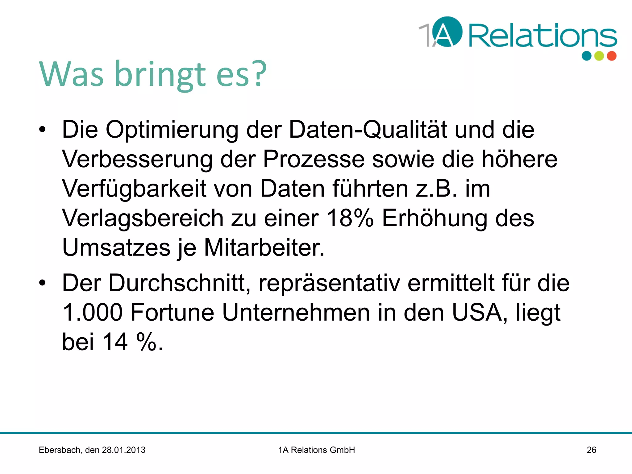Was bringt es?
• Die Optimierung der Daten-Qualität und die
Verbesserung der Prozesse sowie die höhere
Verfügbarkeit von Daten führten z.B. im
Verlagsbereich zu einer 18% Erhöhung des
Umsatzes je Mitarbeiter.
• Der Durchschnitt, repräsentativ ermittelt für die
1.000 Fortune Unternehmen in den USA, liegt
bei 14 %.

Ebersbach, den 28.01.2013

1A Relations GmbH

26

 