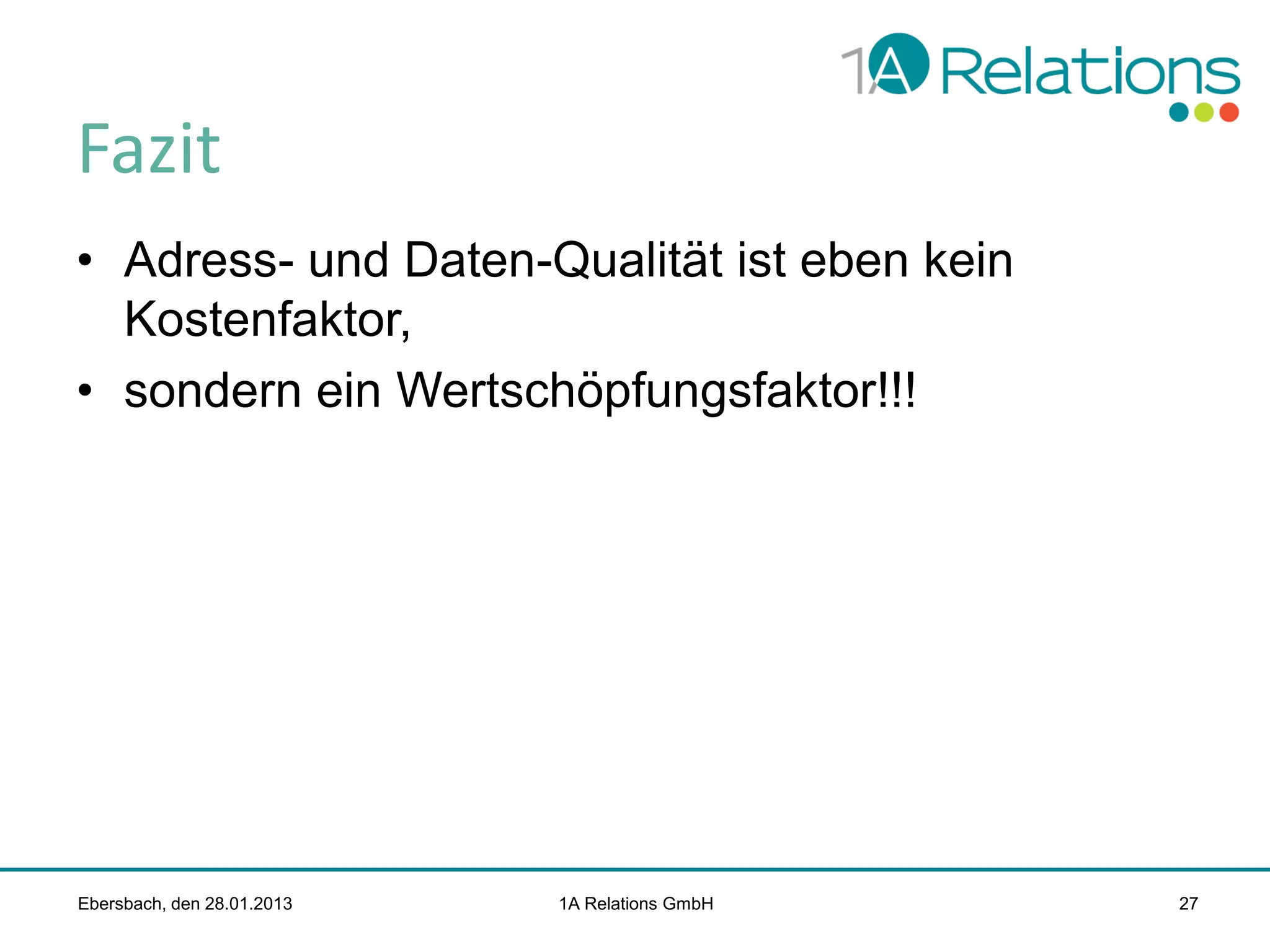 Fazit
• Adress- und Daten-Qualität ist eben kein
Kostenfaktor,
• sondern ein Wertschöpfungsfaktor!!!

Ebersbach, den 28.01.2013

1A Relations GmbH

27

 