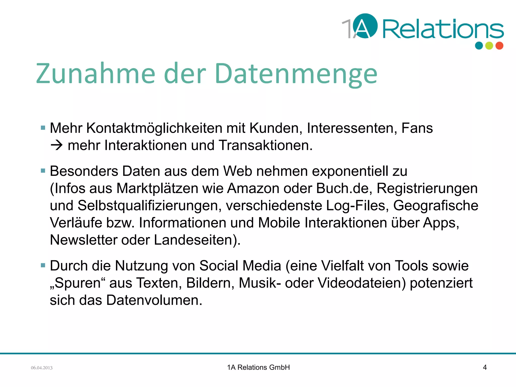 Zunahme der Datenmenge
 Mehr Kontaktmöglichkeiten mit Kunden, Interessenten, Fans
 mehr Interaktionen und Transaktionen.
 Besonders Daten aus dem Web nehmen exponentiell zu
(Infos aus Marktplätzen wie Amazon oder Buch.de, Registrierungen
und Selbstqualifizierungen, verschiedenste Log-Files, Geografische
Verläufe bzw. Informationen und Mobile Interaktionen über Apps,
Newsletter oder Landeseiten).
 Durch die Nutzung von Social Media (eine Vielfalt von Tools sowie
„Spuren“ aus Texten, Bildern, Musik- oder Videodateien) potenziert
sich das Datenvolumen.

06.04.2013

1A Relations GmbH

4

 