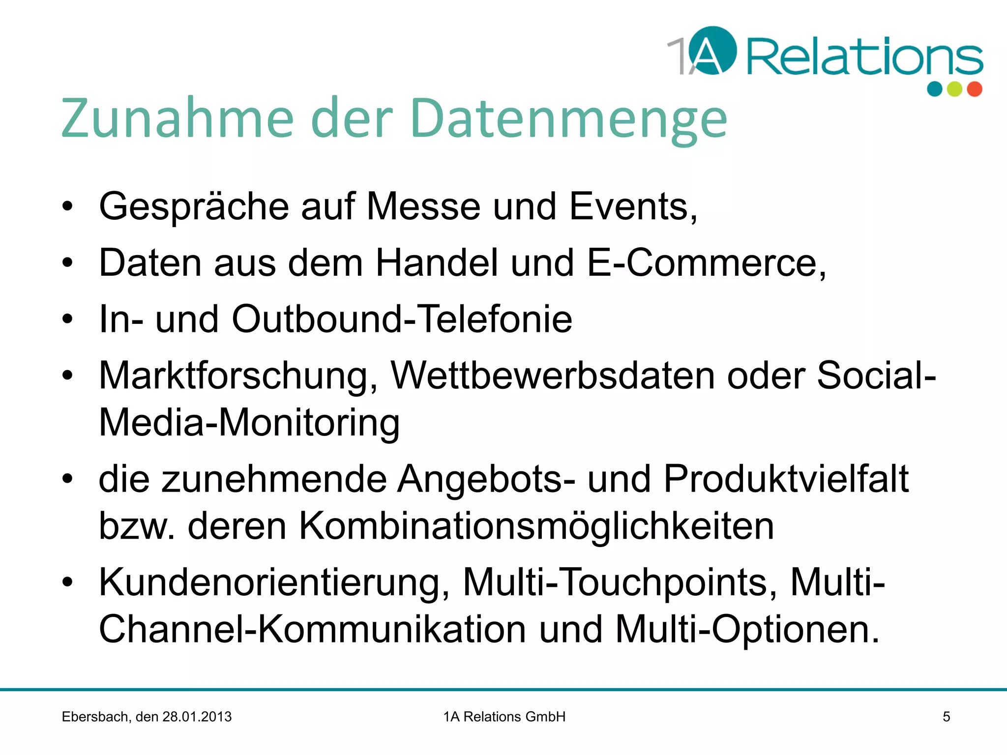 Zunahme der Datenmenge
•
•
•
•

Gespräche auf Messe und Events,
Daten aus dem Handel und E-Commerce,
In- und Outbound-Telefonie
Marktforschung, Wettbewerbsdaten oder SocialMedia-Monitoring
• die zunehmende Angebots- und Produktvielfalt
bzw. deren Kombinationsmöglichkeiten
• Kundenorientierung, Multi-Touchpoints, MultiChannel-Kommunikation und Multi-Optionen.
Ebersbach, den 28.01.2013

1A Relations GmbH

5

 