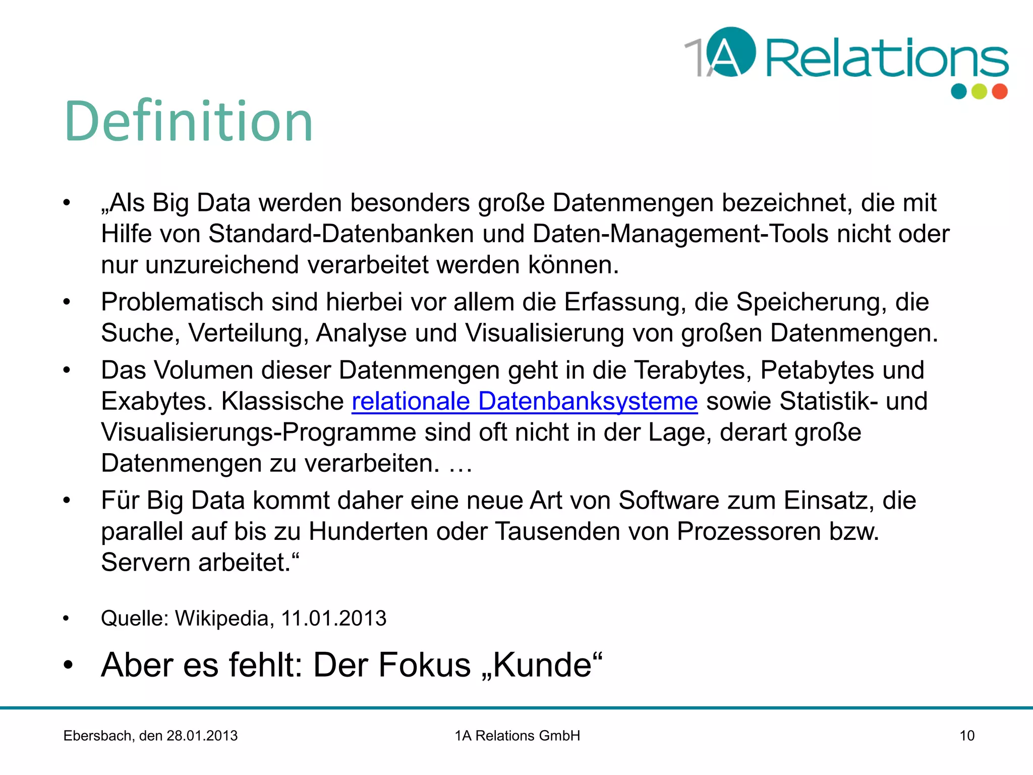 Definition
•

•
•

•

•

„Als Big Data werden besonders große Datenmengen bezeichnet, die mit
Hilfe von Standard-Datenbanken und Daten-Management-Tools nicht oder
nur unzureichend verarbeitet werden können.
Problematisch sind hierbei vor allem die Erfassung, die Speicherung, die
Suche, Verteilung, Analyse und Visualisierung von großen Datenmengen.
Das Volumen dieser Datenmengen geht in die Terabytes, Petabytes und
Exabytes. Klassische relationale Datenbanksysteme sowie Statistik- und
Visualisierungs-Programme sind oft nicht in der Lage, derart große
Datenmengen zu verarbeiten. …
Für Big Data kommt daher eine neue Art von Software zum Einsatz, die
parallel auf bis zu Hunderten oder Tausenden von Prozessoren bzw.
Servern arbeitet.“
Quelle: Wikipedia, 11.01.2013

• Aber es fehlt: Der Fokus „Kunde“
Ebersbach, den 28.01.2013

1A Relations GmbH

10

 