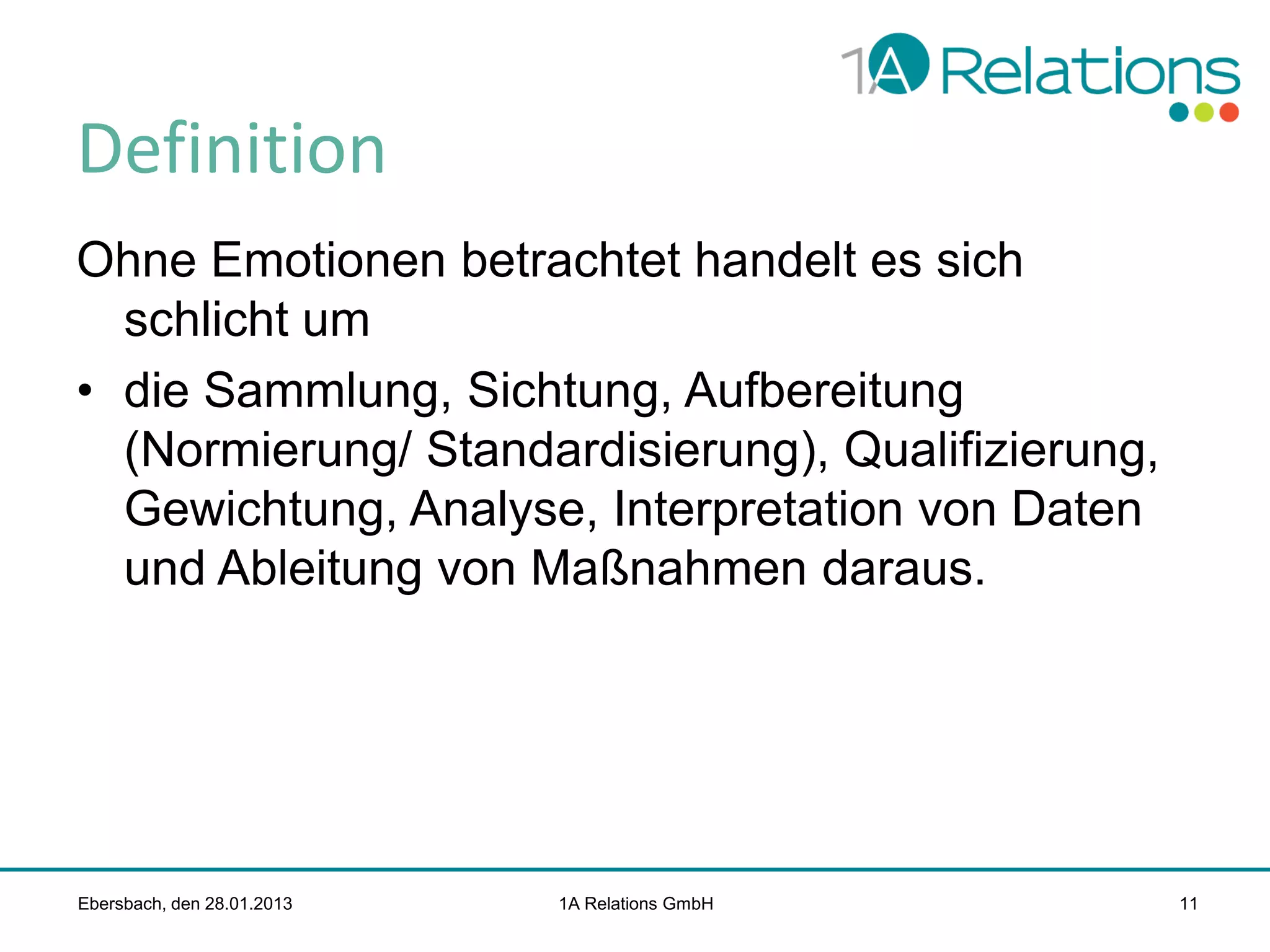 Definition
Ohne Emotionen betrachtet handelt es sich
schlicht um
• die Sammlung, Sichtung, Aufbereitung
(Normierung/ Standardisierung), Qualifizierung,
Gewichtung, Analyse, Interpretation von Daten
und Ableitung von Maßnahmen daraus.

Ebersbach, den 28.01.2013

1A Relations GmbH

11

 