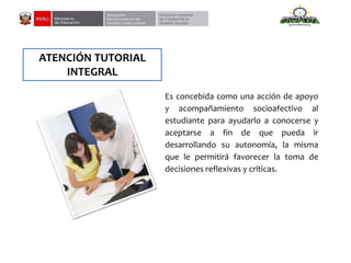 ATENCIÓN TUTORIAL
INTEGRAL
Es concebida como una acción de apoyo
y acompañamiento socioafectivo al
estudiante para ayudarlo a conocerse y
aceptarse a fin de que pueda ir
desarrollando su autonomía, la misma
que le permitirá favorecer la toma de
decisiones reflexivas y críticas.
 