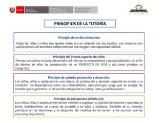 PRINCIPIOS DE LA TUTORÍA
Principio de no discriminación:
Todos las niñas y niños son iguales entre sí y en relación con los adultos. Los menores son
sujetos plenos de derechos independiendo que tengan o no capacidad jurídica.
Principio del interés superior del niño:
Prioriza considerar el pleno desarrollo del niño de su personalidad y potencialidades con el fin
de alentar en ellos las construcción de un PROYECTO DE VIDA y así como priorizar su
integridad.
Principio de cuidado, protección y desarrollo:
Los niños, niñas y adolescentes son objeto de protección y atención especial en orden a su
condición de dependencia como de vulnerabilidad, este principio exige que se adopte las
medidas para garantizar el desarrollo integral de los niños, niñas ya adolescentes.
Principio de perspectiva del niño (a):
Los niños, niñas y adolescentes tienen derecho a expresar su opinión libremente y que ésta se
tome, debidamente, en cuenta de acuerdo a su edad y madurez. También es su derecho
participar en las decisiones y la adopción de medidas en los temas y los asuntos que les
concierne o les afecte.
 