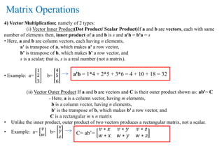 4) Vector Multiplication; namely of 2 types:
(i) Vector Inner Product(Dot Product/ Scalar Product)If a and b are vectors, each with same
number of elements then, inner product of a and b is s and a'b = b'a = s
• Here, a and b are column vectors, each having n elements,
a' is transpose of a, which makes a' a row vector,
b' is transpose of b, which makes b' a row vector, and
s is a scalar; that is, s is a real number (not a matrix).
• Example: a=
1
2
3
b=
4
5
6
(ii) Vector Outer Product If a and b are vectors and C is their outer product shown as: ab'= C
- Here, a is a column vector, having m elements,
b is a column vector, having n elements,
b' is the transpose of b, which makes b' a row vector, and
C is a rectangular m x n matrix
• Unlike the inner product, outer product of two vectors produces a rectangular matrix, not a scalar.
• Example: a=
𝑣
𝑤
b=
𝑥
𝑦
𝑧
Matrix Operations
a'b = 1*4 + 2*5 + 3*6 = 4 + 10 + 18 = 32
C= ab’=
𝑣 ∗ 𝑥 𝑣 ∗ 𝑦 𝑣 ∗ 𝑧
𝑤 ∗ 𝑥 𝑤 ∗ 𝑦 𝑤 ∗ 𝑧
 